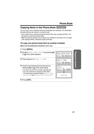 Phone Book
Copying Items in the Phone Book Handset
You can copy one or all phone book items between two handsets. The destination
handset will save the entries in its phone book.
• If an outside call is received during the phone book copy, copying will stop. You
  will need to re-send the item(s) later.
• After the copy has started, do not place your handset on the base unit or charger
  until copying finishes, otherwise copying will stop.

To copy one phone book item to another handset
Make sure the destination handset is not in use.

1 Press [MENU].




                                                                                           Telephone System
2 Scroll to “Copy phone book” by pressing [d]
   or [B], then press Select.                             Copy phone book
                                                          KBack dB SelectL

3 Press Select at “Copy 1 item”.
                                                          Copy 1 item
                                                          KBack dB SelectL

4 Scroll to the desired phone book item by                Jane
   pressing [d] or [B], then press Send.                  3456789
                                                          KBack dB        SendL
   • To search for the item by initial, see page 40.
   • You can continue by copying to other items.
   • The destination handset displays “Phone book
     Receiving” then “Phone book Received”.                     Complete


5 Press [OFF].




                                                                                      43
 