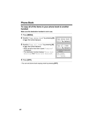 Phone Book
 To copy all of the items in your phone book to another
 handset
 Make sure the destination handset is not in use.

 1 Press [MENU].
 2 Scroll to “Copy phone book” by pressing [d]
     or [B], then press Select.                         Copy phone book
                                                        KBack dB SelectL

 3 Scroll to “Copy all items” by pressing [d]
     or [B], then press Select.                         Copy all items
                                                        KBack dB SelectL
     • When all items have been copied, “Complete”
       is displayed.                                   Ex. Copying 1st item out of
     • The destination handset displays “Phone book        10 items
       Receiving” then “Phone book Received”.           Tom Jones
                                                        5557654321
                                                             01/10

 4 Press [OFF].
 • You can exit phone book copying mode by pressing [OFF].




44
 
