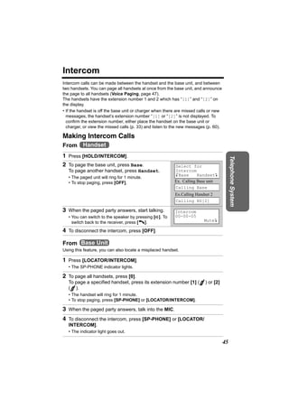 Intercom
Intercom calls can be made between the handset and the base unit, and between
two handsets. You can page all handsets at once from the base unit, and announce
the page to all handsets (Voice Paging, page 47).
The handsets have the extension number 1 and 2 which has “[1]” and “[2]” on
the display.
• If the handset is off the base unit or charger when there are missed calls or new
  messages, the handset’s extension number “[1] or “[2]” is not displayed. To
  confirm the extension number, either place the handset on the base unit or
  charger, or view the missed calls (p. 33) and listen to the new messages (p. 60).

Making Intercom Calls
From Handset
1 Press [HOLD/INTERCOM].




                                                                                           Telephone System
2 To page the base unit, press Base.                      Select for
   To page another handset, press Handset.                Intercom
                                                          KBase       HandsetL
   • The paged unit will ring for 1 minute.
   • To stop paging, press [OFF].                         Ex. Calling Base unit
                                                          Calling Base
                                                          Ex.Calling Handset 2
                                                          Calling HS[2]

3 When the paged party answers, start talking.            Intercom
   • You can switch to the speaker by pressing [s]. To    00-00-05
     switch back to the receiver, press [C].                             MuteL

4 To disconnect the intercom, press [OFF].

From Base Unit
Using this feature, you can also locate a misplaced handset.

1 Press [LOCATOR/INTERCOM].
   • The SP-PHONE indicator lights.

2 To page all handsets, press [0].
   To page a specified handset, press its extension number [1] (          ) or [2]
   ( ).
   • The handset will ring for 1 minute.
   • To stop paging, press [SP-PHONE] or [LOCATOR/INTERCOM].

3 When the paged party answers, talk into the MIC.
4 To disconnect the intercom, press [SP-PHONE] or [LOCATOR/
   INTERCOM].
   • The indicator light goes out.

                                                                                      45
 