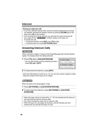 Intercom

     During an intercom call:
     • If you have difficulty hearing while using the handset speakerphone and base
       unit speaker, decrease the speaker volume by pressing VOLUME [ ] on the




                                                                          >
       base unit or [d] on the handset.
     • If an incoming call is being received, you will hear two tones (incoming call
       tone, page 53) and “ LINE IN USE ” will flash rapidly on the base unit.
       To answer the call;
       — if using the handset, press [OFF], then [C] or [s].
       — if using the base unit, press [SP-PHONE] twice.


 Answering Intercom Calls
     Handset
 When a handset is paged, it rings and the Ringer/Message Alert indicator flashes
 rapidly. The display shows the calling extension.

 1 Press [C], [s] or [HOLD/INTERCOM].                         Ex. Base calling
      • You can also answer a call by pressing any button     Call from Base
        except [d], [B] or [OFF].
                                                              Ex. Handset 2 calling
                                                              Call from HS[2]

 2 To disconnect the intercom, press [OFF].
 • If the Auto Talk feature is turned on (p. 16), you can also answer a page by simply
   lifting the handset off the base unit or charger.


     Base Unit
 When the base unit is being paged, it rings.

 1 Press [SP-PHONE] or [LOCATOR/INTERCOM].
 2 To disconnect the intercom, press [SP-PHONE] or [LOCATOR/
      INTERCOM].


     • When the ringer volume is turned off (p. 17, 18), the handset and the base unit
       will ring at the low level for intercom calls.
     • You cannot change the ringer tone for intercom calls.
     • When the base unit user pages all handsets, only the handset user who
       answers first can talk with the base unit user.




46
 