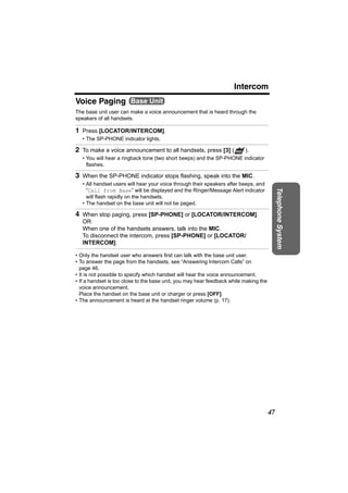 Intercom
Voice Paging Base Unit
The base unit user can make a voice announcement that is heard through the
speakers of all handsets.

1 Press [LOCATOR/INTERCOM].
   • The SP-PHONE indicator lights.

2 To make a voice announcement to all handsets, press [3] ( PAGE ).
   • You will hear a ringback tone (two short beeps) and the SP-PHONE indicator
     flashes.

3 When the SP-PHONE indicator stops flashing, speak into the MIC.
   • All handset users will hear your voice through their speakers after beeps, and
     “Call from Base” will be displayed and the Ringer/Message Alert indicator




                                                                                            Telephone System
     will flash rapidly on the handsets.
   • The handset on the base unit will not be paged.

4 When stop paging, press [SP-PHONE] or [LOCATOR/INTERCOM].
   OR
   When one of the handsets answers, talk into the MIC.
   To disconnect the intercom, press [SP-PHONE] or [LOCATOR/
   INTERCOM].

• Only the handset user who answers first can talk with the base unit user.
• To answer the page from the handsets, see “Answering Intercom Calls” on
  page 46.
• It is not possible to specify which handset will hear the voice announcement.
• If a handset is too close to the base unit, you may hear feedback while making the
  voice announcement.
  Place the handset on the base unit or charger or press [OFF].
• The announcement is heard at the handset ringer volume (p. 17).




                                                                                       47
 