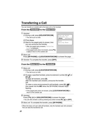 Transferring a Call
 You can transfer an outside call to the base unit or the handset.

 From the Handset to the Base Unit
 1 Handset:
     (1) During a call, press [HOLD/INTERCOM].               Line on hold.
        • The call is put on hold.                           Transfer to
                                                             KBase   HandsetL
     (2) Press Base.                                         Hold
     (3) Wait for the paged party to answer, then            Calling Base
         you can announce the transfer.
        • After the paged party answers, “Intercom
          hold” is displayed.
        • If the paged party does not answer, press [C]
          or [s] to return to the outside call.

 2 Base unit:
     Press [SP-PHONE] or [LOCATOR/INTERCOM] to answer the page.

 3 Handset: To complete the transfer, press [OFF].

 From the Base Unit to the Handset

 1 Base unit:
     (1) During a call, press [LOCATOR/INTERCOM].
        • The call is put on hold.
     (2) To page a specified handset, press its extension number [1] ( ) or
         [2] ( ).
         To page all handsets, press [0].
         After the handset user answers, announce the transfer.
         OR
         To make a voice announcement to all handsets, press [3] ( PAGE ),
         then speak into the MIC when the SP-PHONE indicator stops
         flashing.
        • If the paged party does not answer, press [LOCATOR/INTERCOM] to
          return to the outside call.

 2 Handset:
     Press [C], [s] or [HOLD/INTERCOM] to answer the page.
     • You can also answer a call by pressing any button except [d], [B] or [OFF].

 3 Base unit: To complete the transfer, press [SP-PHONE].
 • When the base unit user calls all handsets, only the handset user who answers
   first can take the transferred call.

48
 