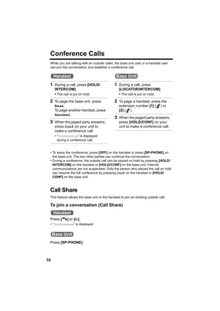 Conference Calls
 While you are talking with an outside caller, the base unit user or a handset user
 can join the conversation and establish a conference call.

     Handset                                    Base Unit
 1 During a call, press [HOLD/                1 During a call, press
      INTERCOM].                                  [LOCATOR/INTERCOM].
      • The call is put on hold.                  • The call is put on hold.

 2 To page the base unit, press               2 To page a handset, press the
      Base.                                       extension number [1] (       ) or
      To page another handset, press              [2] ( ).
      Handset.
                                              3 When the paged party answers,
 3 When the paged party answers,                  press [HOLD/CONF] on your
      press Conf on your unit to                  unit to make a conference call.
      make a conference call.
      • “Conference” is displayed
        during a conference call.


 • To leave the conference, press [OFF] on the handset or press [SP-PHONE] on
   the base unit. The two other parties can continue the conversation.
 • During a conference, the outside call can be placed on hold by pressing [HOLD/
   INTERCOM] on the handset or [HOLD/CONF] on the base unit. Internal
   communications are not suspended. Only the person who placed the call on hold
   can resume the full conference by pressing Conf on the handset or [HOLD/
   CONF] on the base unit.



 Call Share
 This feature allows the base unit or the handset to join an existing outside call.

 To join a conversation (Call Share)
     Handset
 Press [C] or [s].
 • “Conference” is displayed.


     Base Unit
 Press [SP-PHONE].



50
 