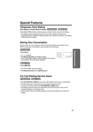 Special Features
Temporary Tone Dialing
(For Rotary or Pulse Service Users)          Handset         Base Unit
Press [*] (TONE) before entering access numbers which require tone dialing.
• The dialing mode changes to tone. You can enter numbers to access an
  answering service, electronic banking service, etc. When you hang up, the dialing
  mode will return to pulse.


Muting Your Conversation
During a call, you can mute your phone so the other party cannot listen to you.
When muting your conversation, you can hear the other party.

  Handset




                                                                                           Telephone System
Press Mute.
                                                            Talk
• “Mute” will flash.                                        00-00-30
• To release the mute, press Mute again.                    K(VE)         0 Mute4
                                                                                L
• If you press [C] or [s] to switch between the receiver
  and speaker, the mute will be released.

 Base Unit
Press [MUTE].
• The SP-PHONE indicator flashes.
• To release the mute, press [MUTE] again.



For Call Waiting Service Users
  Handset         Base Unit
Press [FLASH/CALL WAIT] if you hear a call waiting tone during a conversation.
• The first call is put on hold and you can answer the second call.
• To return to the first caller, press [FLASH/CALL WAIT] again.
• Call Waiting service cannot be used when the first call is put on hold, or the
  Answering System is handling a call.
• If this function does not operate properly, consult your telephone company for
  details.




                                                                                      51
 