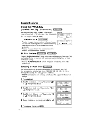 Special Features
 Using the PAUSE Key
 (For PBX Line/Long Distance Calls)                     Handset
 We recommend you press Pause or P if a pause is               Example
 required for dial with a PBX or to make a long distance call.
                                                              9P15556667777|
 Ex. Line access number [9] (PBX)                             KClear    PauseL
      [9] N Pause or P N Phone number                                OR
                                                              9P15551234567|
 • Pressing Pause or P once creates a 3.5 second pause.
   This prevents misdialing when you dial after confirming    Kf     d=Next       PL
   the entered number (p. 26) or dial a stored number
   (p. 40, 41).
 • Pressing Pause or P more than once increases the
   length of the pause between numbers.

 FLASH Button Handset                        Base Unit
 Pressing [FLASH/CALL WAIT] allows you to use special features of your host PBX
 such as transferring an extension call, or accessing optional telephone services
 such as call waiting.
 • Pressing [FLASH/CALL WAIT] cancels Temporary Tone Dialing mode or the
   mute (p. 51).

 Selecting the flash time             Handset
 The flash time required depends on your telephone exchange or host PBX.
 You can select the following flash times: “700, 600, 400, 300, 250, 110, 100 or
 90 ms (milliseconds)”. The factory preset is “700 ms”.
 • If PBX functions do not work correctly, consult your PBX supplier for the correct
   settings.
 1 Press [MENU].
 2 Scroll to “Initial setting” by pressing [d]
     or [B], then press Select.                              Initial setting
                                                             KBack dB SelectL

 3 Scroll to “Set tel line” by pressing [d] or
     [B], then press Select.                                 Set tel line
                                                             KBack dB SelectL

 4 Scroll to “Set flash time” by pressing [d]
     or [B], then press Select.                              Set flash time
                                                             KBack dB SelectL

 5 Select the desired time by pressing [d] or [B].           Set flash time
                                                             :700ms
                                                             KBack dB SaveL

 6 Press Save, then press [OFF].
52
 