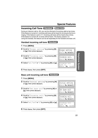 Special Features
Incoming Call Tone Handset                             Base Unit
During an intercom call (p. 45), you can be informed of incoming calls by two tones.
If this feature is turned on, incoming call tones will be heard for as long as the line is
ringing. If this feature is set to “2”, incoming call tones will be heard only 2 times.
If this feature is turned off, no tones will be heard. The factory preset is “2”.
Using the handset, this feature can be set separately for the handset and base unit.

Handset incoming call tone Handset
1 Press [MENU].
2 Scroll to “Ringer setting” by pressing [d]
   or [B], then press Select.                                  Ringer setting
                                                               KBack dB SelectL




                                                                                              Telephone System
3 Scroll to “Incoming call.” by pressing [d]
   or [B], then press Select.                                  Incoming call.
                                                               KBack dB SelectL

4 Select “On”, “Off” or “2” by pressing [d] or [B].            Incoming call
                                                               tone :2
                                                               KBack dB SaveL

5 Press Save, then press [OFF].

Base unit incoming call tone Handset
1 Press [MENU].
2 Scroll to “Initial setting” by pressing [d]
   or [B], then press Select.                                  Initial setting
                                                               KBack dB SelectL

3 Scroll to “Set base unit” by pressing [d] or
   [B], then press Select.                                     Set base unit
                                                               KBack dB SelectL

4 Scroll to “Incoming call.” by pressing [d]
   or [B], then press Select.                                  Incoming call.
                                                               KBack dB SelectL

5 Select “On”, “Off” or “2” by pressing [d] or [B].            Incoming call
                                                               tone :2
                                                               KBack dB SaveL

6 Press Save, then press [OFF].


                                                                                         53
 