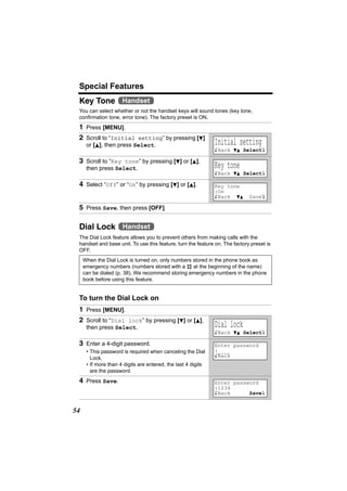 Special Features
 Key Tone Handset
 You can select whether or not the handset keys will sound tones (key tone,
 confirmation tone, error tone). The factory preset is ON.
 1 Press [MENU].
 2 Scroll to “Initial setting” by pressing [d]
      or [B], then press Select.                               Initial setting
                                                               KBack dB SelectL

 3 Scroll to “Key tone” by pressing [d] or [B],
      then press Select.                                       Key tone
                                                               KBack dB SelectL

 4 Select “Off” or “On” by pressing [d] or [B].                Key tone
                                                               :On
                                                               KBack dB      SaveL

 5 Press Save, then press [OFF].

 Dial Lock Handset
 The Dial Lock feature allows you to prevent others from making calls with the
 handset and base unit. To use this feature, turn the feature on. The factory preset is
 OFF.
     When the Dial Lock is turned on, only numbers stored in the phone book as
     emergency numbers (numbers stored with a # at the beginning of the name)
     can be dialed (p. 38). We recommend storing emergency numbers in the phone
     book before using this feature.


 To turn the Dial Lock on
 1 Press [MENU].
 2 Scroll to “Dial lock” by pressing [d] or [B],
      then press Select.                                       Dial lock
                                                               KBack dB SelectL

 3 Enter a 4-digit password.                                   Enter password
      • This password is required when canceling the Dial      :_ _ _ _
        Lock.                                                  KBack
      • If more than 4 digits are entered, the last 4 digits
        are the password.
 4 Press Save.                                                 Enter password
                                                               :1234
                                                               KBack      SaveL


54
 