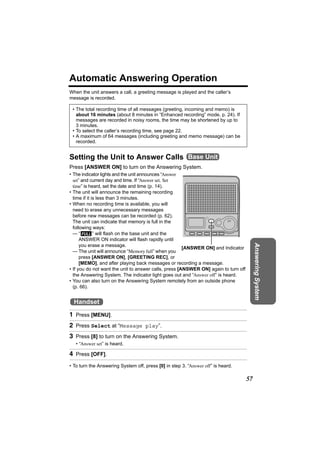 Automatic Answering Operation
When the unit answers a call, a greeting message is played and the caller’s
message is recorded.

 • The total recording time of all messages (greeting, incoming and memo) is
   about 16 minutes (about 8 minutes in “Enhanced recording” mode, p. 24). If
   messages are recorded in noisy rooms, the time may be shortened by up to
   3 minutes.
 • To select the caller’s recording time, see page 22.
 • A maximum of 64 messages (including greeting and memo message) can be
   recorded.


Setting the Unit to Answer Calls Base Unit
Press [ANSWER ON] to turn on the Answering System.
• The indicator lights and the unit announces “Answer
  set” and current day and time. If “Answer set. Set
  time” is heard, set the date and time (p. 14).
• The unit will announce the remaining recording
  time if it is less than 3 minutes.
• When no recording time is available, you will
  need to erase any unnecessary messages
  before new messages can be recorded (p. 62).
  The unit can indicate that memory is full in the
  following ways:
  — “ FULL ” will flash on the base unit and the
      ANSWER ON indicator will flash rapidly until

                                                                                          Answering System
      you erase a message.
                                                       [ANSWER ON] and Indicator
  — The unit will announce “Memory full” when you
      press [ANSWER ON], [GREETING REC], or
      [MEMO], and after playing back messages or recording a message.
• If you do not want the unit to answer calls, press [ANSWER ON] again to turn off
  the Answering System. The indicator light goes out and “Answer off” is heard.
• You can also turn on the Answering System remotely from an outside phone
  (p. 66).


  Handset
1 Press [MENU].
2 Press Select at “Message play”.
3 Press [8] to turn on the Answering System.
   • “Answer set” is heard.

4 Press [OFF].
• To turn the Answering System off, press [0] in step 3. “Answer off” is heard.

                                                                                     57
 