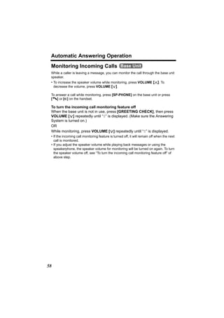 Automatic Answering Operation
 Monitoring Incoming Calls Base Unit
 While a caller is leaving a message, you can monitor the call through the base unit
 speaker.
 • To increase the speaker volume while monitoring, press VOLUME [>]. To
   decrease the volume, press VOLUME [<].

 To answer a call while monitoring, press [SP-PHONE] on the base unit or press
 [C] or [s] on the handset.

 To turn the incoming call monitoring feature off
 When the base unit is not in use, press [GREETING CHECK], then press
 VOLUME [<] repeatedly until “0” is displayed. (Make sure the Answering
 System is turned on.)
 OR
 While monitoring, press VOLUME [<] repeatedly until “0” is displayed.
 • If the incoming call monitoring feature is turned off, it will remain off when the next
   call is monitored.
 • If you adjust the speaker volume while playing back messages or using the
   speakerphone, the speaker volume for monitoring will be turned on again. To turn
   the speaker volume off, see “To turn the incoming call monitoring feature off” of
   above step.




58
 