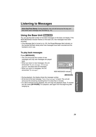 Listening to Messages
 Voice Day/Time Stamp: During playback, the unit will announce the day and
 time when each message was recorded (p. 14).


Using the Base Unit Base Unit
You can see the total number of recorded messages on the base unit display. If the
NEW MESSAGE indicator flashes on the base unit, new messages have been
recorded.
• If the Message Alert is turned on (p. 24), the Ringer/Message Alert indicator on
  the handset will flash slowly when new messages have been recorded and the
  handset is not in use.


To play back messages
Press [MESSAGE].
• The unit announces the number of new
  messages and only new messages are played
  back.
• When you have no new messages, the unit
  announces “No new messages. All message
  playback” and plays back all messages.
• When you have no messages, the unit
  announces “No messages”.
                                                     NEW MESSAGE Indicator


                                                                                             Answering System
                                                                      [MESSAGE]
• During playback, the display shows the message number.
• At the end of the last message, “End of final message” is heard. The unit will
  announce the remaining recording time if it is less than 3 minutes.
• If a call is received during playback, the unit rings and playback stops. To answer
  the call, press [SP-PHONE]. For playback, start again from the beginning after
  hanging up.




                                                                                        59
 