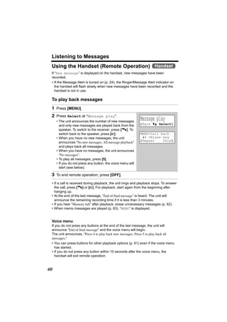 Listening to Messages
 Using the Handset (Remote Operation) Handset
 If “New message” is displayed on the handset, new messages have been
 recorded.
 • If the Message Alert is turned on (p. 24), the Ringer/Message Alert indicator on
   the handset will flash slowly when new messages have been recorded and the
   handset is not in use.

 To play back messages
 1 Press [MENU].
 2 Press Select at “Message play”.
     • The unit announces the number of new messages
                                                             Message play
       and only new messages are played back from the        KBack dB SelectL
       speaker. To switch to the receiver, press [C]. To
       switch back to the speaker, press [s].                MENU=Call back
     • When you have no new messages, the unit                @4 =Erase msg
                                                             KRepeat    SkipL
       announces “No new messages. All message playback”
       and plays back all messages.
     • When you have no messages, the unit announces
       “No messages”.
     • To play all messages, press [5].
     • If you do not press any button, the voice menu will
       start (see below).

 3 To end remote operation, press [OFF].
 • If a call is received during playback, the unit rings and playback stops. To answer
   the call, press [C] or [s]. For playback, start again from the beginning after
   hanging up.
 • At the end of the last message, “End of final message” is heard. The unit will
   announce the remaining recording time if it is less than 3 minutes.
 • If you hear “Memory full” after playback, erase unnecessary messages (p. 62).
 • When memo messages are played (p. 63), “MEMO” is displayed.


 Voice menu
 If you do not press any buttons at the end of the last message, the unit will
 announce “End of final message” and the voice menu will begin.
 The unit announces, “Press 4 to play back new messages. Press 5 to play back all
 messages.”
 • You can press buttons for other playback options (p. 61) even if the voice menu
   has started.
 • If you do not press any button within 10 seconds after the voice menu, the
   handset will exit remote operation.


60
 