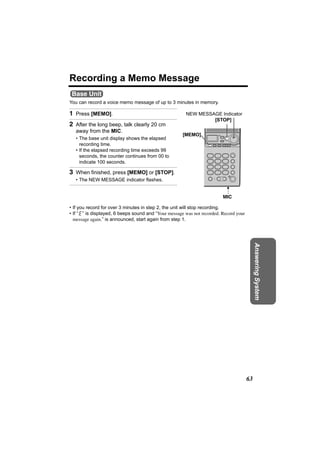 Recording a Memo Message
 Base Unit
You can record a voice memo message of up to 3 minutes in memory.

1 Press [MEMO].                                        NEW MESSAGE Indicator
                                                                [STOP]
2 After the long beep, talk clearly 20 cm
   away from the MIC.
                                                      [MEMO]
   • The base unit display shows the elapsed
     recording time.
   • If the elapsed recording time exceeds 99
     seconds, the counter continues from 00 to
     indicate 100 seconds.

3 When finished, press [MEMO] or [STOP].
   • The NEW MESSAGE indicator flashes.


                                                                         MIC

• If you record for over 3 minutes in step 2, the unit will stop recording.
• If “ ” is displayed, 6 beeps sound and “Your message was not recorded. Record your
  message again.” is announced, start again from step 1.




                                                                                            Answering System




                                                                                       63
 