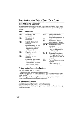 Remote Operation from a Touch Tone Phone
 Direct Remote Operation
 Once you have entered the remote code, you can also control your unit by direct
 commands instead of using the voice menu. To end remote operation, hang up at
 anytime.
 Direct commands
     [4] :   Plays back new                  [7] :       Records a greeting
             messages.                                   message.
                                                         After the long beep, talk for
     [5] :   Plays back all
                                                         up to 2 minutes.
             messages.
                                             [9]         Recording is stopped.
     [1] :   Repeats the current                         • The greeting is played.
             message.
                                             [*] [4] : Erases the current
             • If pressed within the first
                                                       message.
               5 seconds of playback,
               the previous message                      • A short beep will sound
               will be played.                             and the next message
                                                           will be played.
     [2] :   Skips the current
             message.                        [*] [5] : Erases all messages.
                                                         • A long beep will sound
     [9] :   Stops the current                             and “No messages” will be
             operation.                                    heard.
             • To resume, enter a direct
                                             [0] :       Turns off the Answering
               command within
                                                         System.
               15 seconds, or the voice
               menu will start (p. 65).                  • The unit hangs up.


 To turn on the Answering System:
 Call your unit and wait for 15 rings.
 • The unit will answer and the greeting will be played.
 • The Answering System will be turned on. Hang up or enter the remote code for
   other options.
 • When turning on the Answering System using a rotary or pulse service telephone,
   you cannot enter the remote code for other options.

 Skipping the greeting
 After calling your unit, press [*] during the greeting.
 • The unit skips the rest of the greeting and you can start recording your message
   after the long beep.




66
 