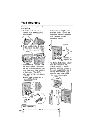 Wall Mounting
 This unit can be mounted on a wall.
 Base unit
 1 Push the hook and turn it             4 Install screws using the wall
     upward. Turn the hook until a         template below. Connect the
     click is heard.                       telephone line cord. Mount the
                                           unit, then slide it down.
                                           • Raise the antenna.



                                                                  Screws
 2 Press the tabs in the direction
     of the arrows (1), then remove
     the wall mounting adaptor (2).
                                  2                                     8.3 cm



                                                                  To Single-Line
                                                                  Telephone Jack
       1        1
                                         5 To charge the handset battery:
 3 Connect the AC adaptor. Tuck            Rest the handset on the
     the telephone line cord inside        charge contacts (1), then
     the wall mounting adaptor, then       push the top of the handset so
     push the adaptor in the direction     the hook snaps into the slot at
     of the arrows (1 and 2).              the top of the handset (2).
     • The word “UP WALL” should face      • The unit beeps once and the
       upward.                               CHARGE indicator lights.
     • Fasten the AC adaptor cord to
       prevent it from being                         Hook
                                              Slot
       disconnected.



                    Hook

                                                       2
                    2

                  1                            OR
                                                            1
     To Power Outlet




     Wall Template
                             8.3 cm
68
 