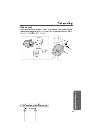 Wall Mounting
Charger unit
The charger can be wall mounted. Connect the AC adaptor. Install screws using the
wall template (see below). Mount the charger (1). Slide it down (2), then slide it
down to the right (3) until it is secured.


                          2.45 cm

                                                                1

                                                                     2
                        Screws
                                                                             3
                                 To Power
                                 Outlet




                                                                                          Useful Information




  Wall Template for the Charger unit

           2.45 cm
                                                                                     69
 