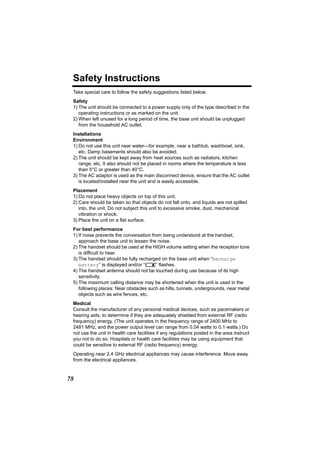Safety Instructions
 Take special care to follow the safety suggestions listed below.
 Safety
 1) The unit should be connected to a power supply only of the type described in the
    operating instructions or as marked on the unit.
 2) When left unused for a long period of time, the base unit should be unplugged
    from the household AC outlet.
 Installations
 Environment
 1) Do not use this unit near water—for example, near a bathtub, washbowl, sink,
    etc. Damp basements should also be avoided.
 2) The unit should be kept away from heat sources such as radiators, kitchen
    range, etc. It also should not be placed in rooms where the temperature is less
    than 5°C or greater than 40°C.
 3) The AC adaptor is used as the main disconnect device, ensure that the AC outlet
    is located/installed near the unit and is easily accessible.
 Placement
 1) Do not place heavy objects on top of this unit.
 2) Care should be taken so that objects do not fall onto, and liquids are not spilled
    into, the unit. Do not subject this unit to excessive smoke, dust, mechanical
    vibration or shock.
 3) Place the unit on a flat surface.
 For best performance
 1) If noise prevents the conversation from being understood at the handset,
    approach the base unit to lessen the noise.
 2) The handset should be used at the HIGH volume setting when the reception tone
    is difficult to hear.
 3) The handset should be fully recharged on the base unit when “Recharge
    battery” is displayed and/or “7” flashes.
 4) The handset antenna should not be touched during use because of its high
    sensitivity.
 5) The maximum calling distance may be shortened when the unit is used in the
    following places: Near obstacles such as hills, tunnels, undergrounds, near metal
    objects such as wire fences, etc.
 Medical
 Consult the manufacturer of any personal medical devices, such as pacemakers or
 hearing aids, to determine if they are adequately shielded from external RF (radio
 frequency) energy. (The unit operates in the frequency range of 2400 MHz to
 2481 MHz, and the power output level can range from 0.04 watts to 0.1 watts.) Do
 not use the unit in health care facilities if any regulations posted in the area instruct
 you not to do so. Hospitals or health care facilities may be using equipment that
 could be sensitive to external RF (radio frequency) energy.
 Operating near 2.4 GHz electrical appliances may cause interference. Move away
 from the electrical appliances.


78
 