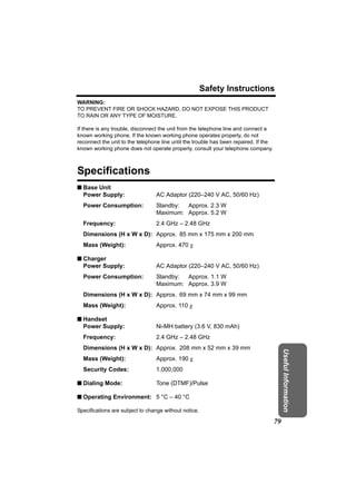 Safety Instructions
WARNING:
TO PREVENT FIRE OR SHOCK HAZARD, DO NOT EXPOSE THIS PRODUCT
TO RAIN OR ANY TYPE OF MOISTURE.

If there is any trouble, disconnect the unit from the telephone line and connect a
known working phone. If the known working phone operates properly, do not
reconnect the unit to the telephone line until the trouble has been repaired. If the
known working phone does not operate properly, consult your telephone company.



Specifications
n Base Unit
  Power Supply:                  AC Adaptor (220–240 V AC, 50/60 Hz)
  Power Consumption:             Standby: Approx. 2.3 W
                                 Maximum: Approx. 5.2 W
  Frequency:                     2.4 GHz – 2.48 GHz
  Dimensions (H x W x D): Approx. 85 mm x 175 mm x 200 mm
  Mass (Weight):                 Approx. 470 g

n Charger
  Power Supply:                  AC Adaptor (220–240 V AC, 50/60 Hz)
  Power Consumption:             Standby: Approx. 1.1 W
                                 Maximum: Approx. 3.9 W
  Dimensions (H x W x D): Approx. 69 mm x 74 mm x 99 mm
  Mass (Weight):                 Approx. 110 g

n Handset
  Power Supply:                  Ni-MH battery (3.6 V, 830 mAh)
  Frequency:                     2.4 GHz – 2.48 GHz
  Dimensions (H x W x D): Approx. 208 mm x 52 mm x 39 mm
                                                                                            Useful Information




  Mass (Weight):                 Approx. 190 g
  Security Codes:                1,000,000

n Dialing Mode:                  Tone (DTMF)/Pulse

n Operating Environment: 5 °C – 40 °C

Specifications are subject to change without notice.

                                                                                       79
 