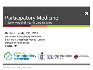  
Participatory Medicine: 
A New Model of Health Care Delivery 
Daniel Z. Sands, MD, MPH 
Society for Participatory Medicine 
Beth Israel Deaconess Medical Center 
Harvard Medical School 
Boston, MA 
© Copyright 2014 D. Z. Sands, All Rights Reserved 
 