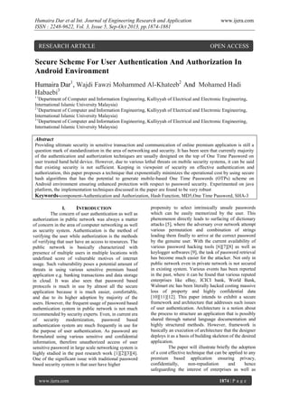 Humaira Dar et al Int. Journal of Engineering Research and Application
ISSN : 2248-9622, Vol. 3, Issue 5, Sep-Oct 2013, pp.1874-1881

RESEARCH ARTICLE

www.ijera.com

OPEN ACCESS

Secure Scheme For User Authentication And Authorization In
Android Environment
Humaira Dar1, Wajdi Fawzi Mohammed Al-Khateeb2 And Mohamed Hadi
Habaebi3
1(

Department of Computer and Information Engineering, Kulliyyah of Electrical and Electronic Engineering,
International Islamic University Malaysia)
2(
Department of Computer and Information Engineering, Kulliyyah of Electrical and Electronic Engineering,
International Islamic University Malaysia)
3(
Department of Computer and Information Engineering, Kulliyyah of Electrical and Electronic Engineering,
International Islamic University Malaysia)

Abstract
Providing ultimate security in sensitive transaction and communication of online premium application is still a
question mark of standardization in the area of networking and security. It has been seen that currently majority
of the authentication and authorization techniques are usually designed on the top of One Time Password on
user trusted hand held device. However, due to various lethal threats on mobile security systems, it can be said
that existing security is not sufficient. Keeping in viewpoint of security on effective authentication and
authorization, this paper proposes a technique that exponentially minimizes the operational cost by using secure
hash algorithms that has the potential to generate mobile-based One Time Passwords (OTPs) scheme on
Android environment ensuring enhanced protection with respect to password security. Experimented on java
platform, the implementation techniques discussed in the paper are found to be very robust
Keywords-component-Authentication and Authorization, Hash Function, MD5,One Time Password, SHA-3
I.
INTRODUCTION
The concern of user authentication as well as
authorization in public network was always a matter
of concern in the area of computer networking as well
as security system. Authentication is the method of
verifying the user while authorization is the methods
of verifying that user have an access to resources. The
public network is basically characterized with
presence of multiple users in multiple locations with
undefined score of vulnerable motives of internet
usage. Such vulnerability poses a potential amount of
threats in using various sensitive premium based
application e.g. banking transactions and data storage
in cloud. It was also seen that password based
protocols is much in use by almost all the secure
application because it is much easier, comfortable,
and due to its higher adoption by majority of the
users. However, the frequent usage of password based
authentication system in public network is not much
recommended by security experts. Even, in current era
of security modernization, password based
authentication system are much frequently in use for
the purpose of user authentication. As password are
formulated using various sensitive and confidential
information, therefore unauthorized access of user
sensitive password in large scale networking system is
highly studied in the past research work [1][2][3][4].
One of the significant issue with traditional password
based security system is that user have higher

www.ijera.com

propensity to select intrinsically unsafe passwords
which can be easily memorized by the user. This
phenomenon directly leads to surfacing of dictionary
attacks [5], where the adversary over network attempt
various permutation and combination of strings
leading them finally to arrive at the correct password
by the genuine user. With the current availability of
various password hacking tools [6][7][8] as well as
keylogger softwares [9], the task of password retrieval
has become much easier for the attacker. Not only in
public network even in private network is not secured
in existing system. Various events has been reported
in the past, where it can be found that various reputed
enterprises like eBay, ICICI bank, World Bank,
Walmart etc has been literally hacked costing massive
loss of property and highly confidential data
[10][11][12]. This paper intends to exhibit a secure
framework and architecture that addresses such issues
of user authentication. Architecture is a notion about
the process to structure an application that is possibly
shared through natural language documentation and
highly structured methods. However, framework is
basically an execution of architecture that the designer
deploys it as a basis of building skeleton of the desired
application.
The paper will illustrate briefly the adoption
of a cost effective technique that can be applied to any
premium based application ensuring privacy,
confidentially,
non-repudiation
and
hence
safeguarding the interest of enterprises as well as
1874 | P a g e

 