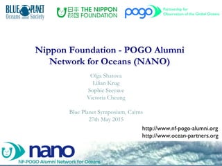 Nippon Foundation - POGO Alumni
Network for Oceans (NANO)
Olga Shatova
Lilian Krug
Sophie Seeyave
Victoria Cheung
Blue Planet Symposium, Cairns
27th May 2015
http://www.nf-pogo-alumni.org
http://www.ocean-partners.org
 