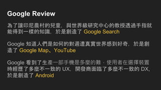 Google Review
為了讓印尼農村的兒童，與世界級研究中心的教授透過手指就
能得到一樣的知識，於是創造了 Google Search
Google 知道人們是如何的對週遭真實世界感到好奇，於是創
造了 Google Map、YouTube
Google 看到了生產一部手機是多麼的難，使用者在選擇裝置
時經歷了多麼不一致的 UX，開發商面臨了多麼不一致的 DX,
於是創造了 Android
 