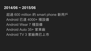 2014/06 ~ 2015/06
超過 600 million 的 smart phone 新用戶
Android 已達 4000+ 種設備
Android Wear 7 種設備
Android Auto 35+ 家車廠
Android TV 3 家廠商已上市
 