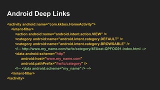 Android Deep Links
<activity android:name="com.kkbox.HomeActivity">
<intent-filter>
<action android:name="android.intent.action.VIEW" />
<category android:name="android.intent.category.DEFAULT" />
<category android:name="android.intent.category.BROWSABLE" />
<!-- http://www.my_name.com/tw/tc/category/4EUeat-QPFOG91-index.html -->
<data android:scheme="http"
android:host="www.my_name.com"
android:pathPrefix="/tw/tc/category" />
<!-- <data android:scheme="my_name" /> -->
</intent-filter>
</activity>
 