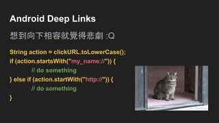 Android Deep Links
想到向下相容就覺得悲劇 :Q
String action = clickURL.toLowerCase();
if (action.startsWith("my_name://")) {
// do something
} else if (action.startWith("http://")) {
// do something
}
 