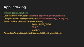 App Indexing
// Initial googleApiClient
Uri defaultUri = Uri.parse("android-app://com.ascii.weather/");
Uri appUri = Uri.parse(defaultUri + "asciiweather/city_" + city.id);
Action viewAction = Action.newAction(
Action.TYPE_VIEW,
"台北",
appUri);
AppIndex.AppIndexApi.start(googleApiClient, viewAction);
 