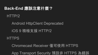 Back-End 應該注意什麼？
HTTP/2
Android HttpClient Deprecated
iOS 9 積極支援 HTTP/2
HTTPS
Chromecast Receiver 僅可使用 HTTPS
App Transport Security 預設非 HTTPS 為錯誤
 