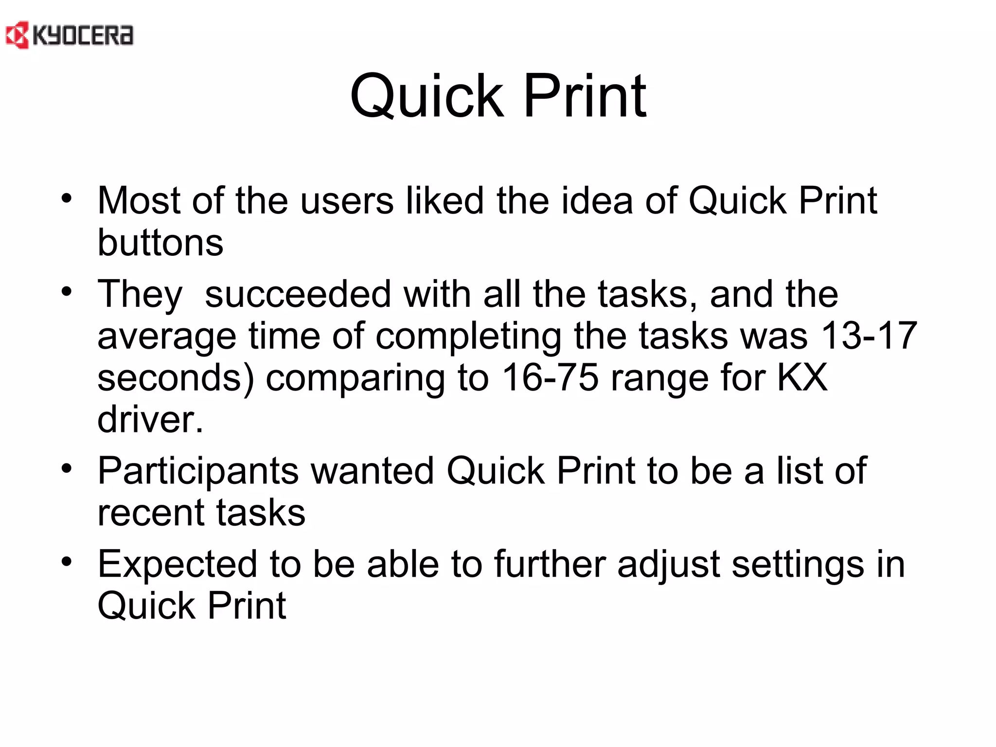 Quick Print Most of the users liked the idea of Quick Print buttons  They  succeeded with all the tasks, and the average time of completing the tasks was 13-17 seconds) comparing to 16-75 range for KX driver.  Participants wanted Quick Print to be a list of recent tasks Expected to be able to further adjust settings in Quick Print 