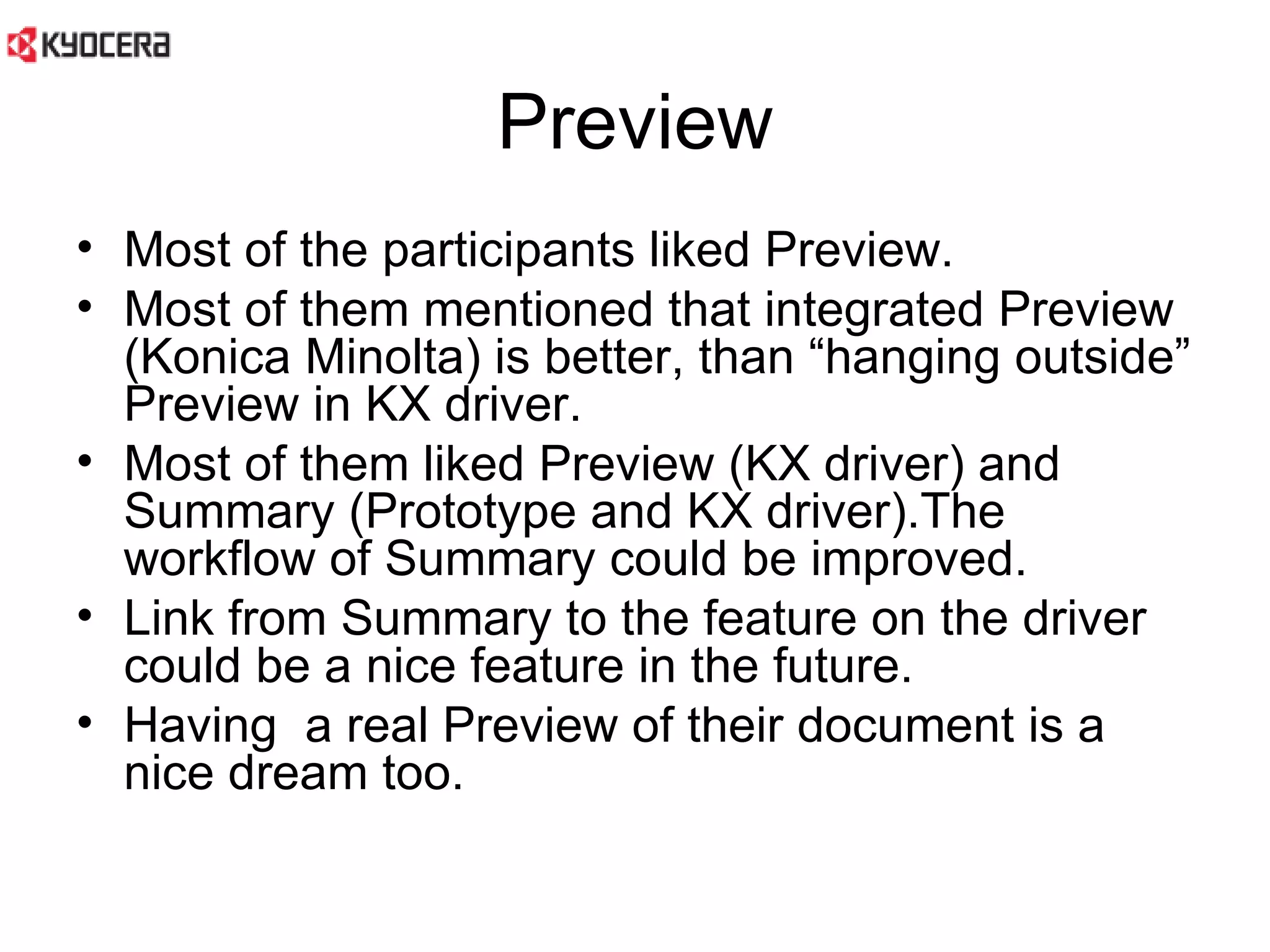 Preview Most of the participants liked Preview.  Most of them mentioned that integrated Preview (Konica Minolta) is better, than “hanging outside” Preview in KX driver.  Most of them liked Preview (KX driver) and Summary (Prototype and KX driver).The workflow of Summary could be improved.  Link from Summary to the feature on the driver could be a nice feature in the future.  Having  a real Preview of their document is a nice dream too.  