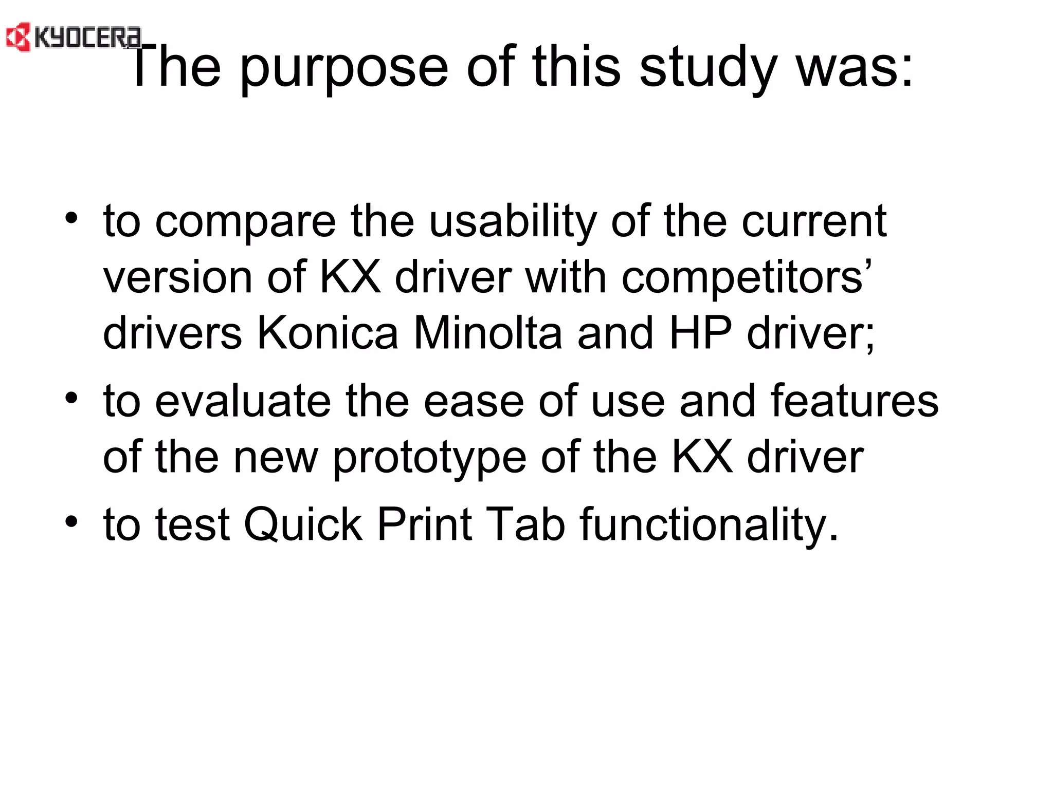 The purpose of this study was:  to compare the usability of the current version of KX driver with competitors’ drivers Konica Minolta and HP driver;  to evaluate the ease of use and features of the new prototype of the KX driver  to test Quick Print Tab functionality.  
