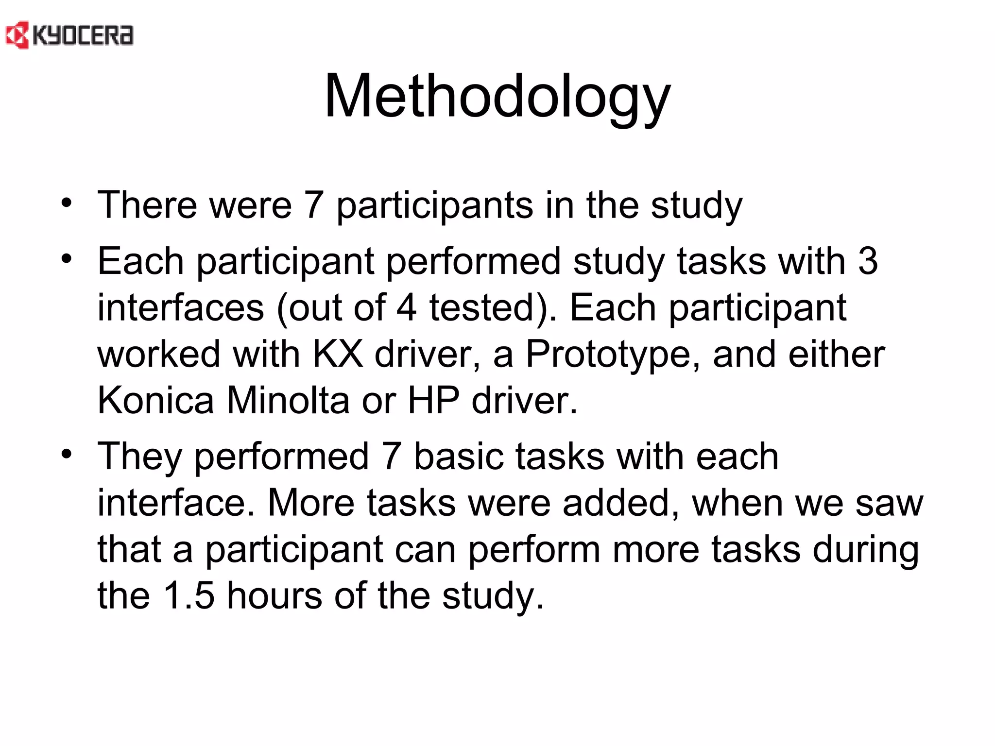 Methodology There were 7 participants in the study Each participant performed study tasks with 3 interfaces (out of 4 tested). Each participant worked with KX driver, a Prototype, and either Konica Minolta or HP driver.  They performed 7 basic tasks with each interface. More tasks were added, when we saw that a participant can perform more tasks during the 1.5 hours of the study.  