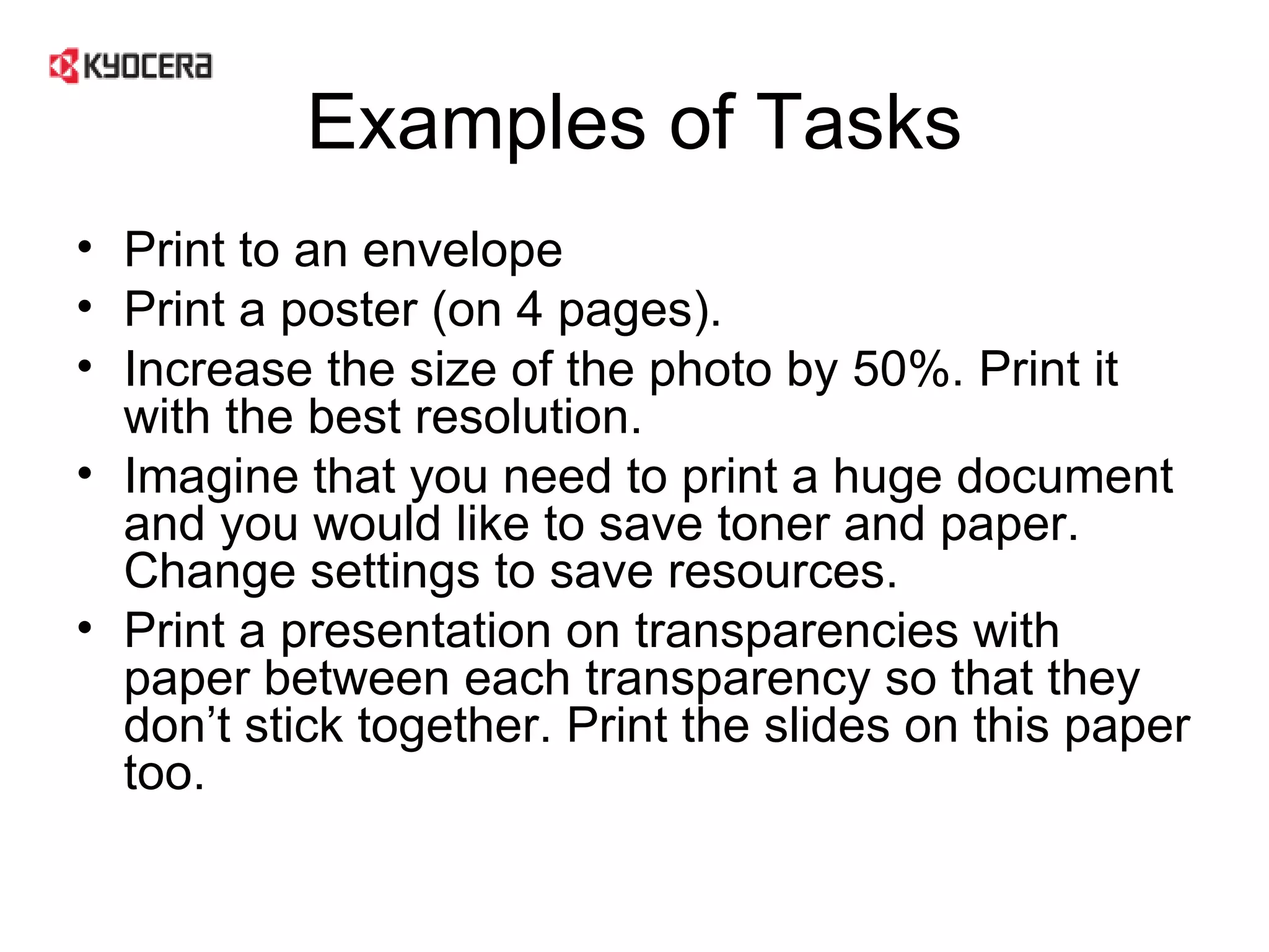 Examples of Tasks Print to an envelope Print a poster (on 4 pages). Increase the size of the photo by 50%. Print it with the best resolution. Imagine that you need to print a huge document and you would like to save toner and paper. Change settings to save resources.  Print a presentation on transparencies with paper between each transparency so that they don’t stick together. Print the slides on this paper too.  