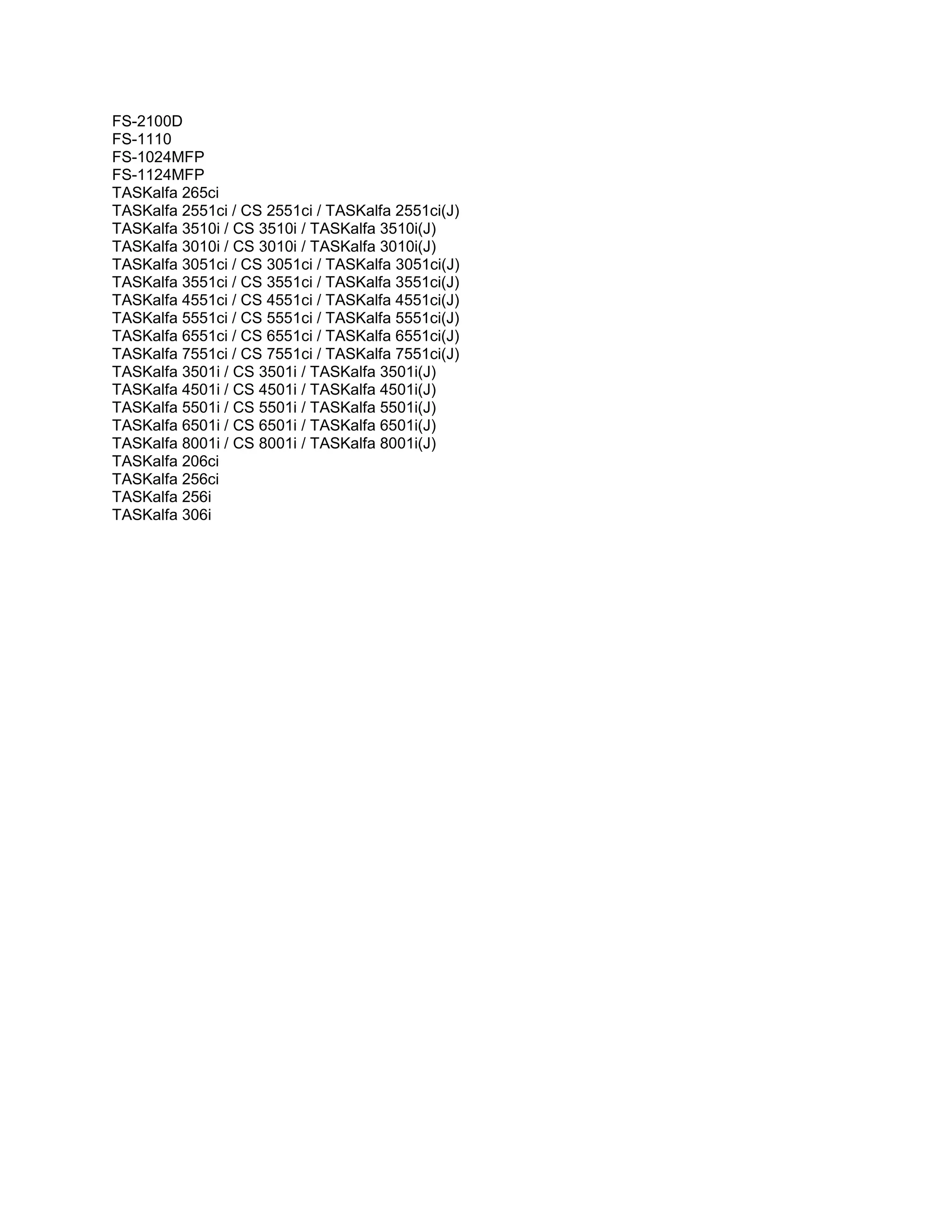 FS-2100D
FS-1110
FS-1024MFP
FS-1124MFP
TASKalfa 265ci
TASKalfa 2551ci / CS 2551ci / TASKalfa 2551ci(J)
TASKalfa 3510i / CS 3510i / TASKalfa 3510i(J)
TASKalfa 3010i / CS 3010i / TASKalfa 3010i(J)
TASKalfa 3051ci / CS 3051ci / TASKalfa 3051ci(J)
TASKalfa 3551ci / CS 3551ci / TASKalfa 3551ci(J)
TASKalfa 4551ci / CS 4551ci / TASKalfa 4551ci(J)
TASKalfa 5551ci / CS 5551ci / TASKalfa 5551ci(J)
TASKalfa 6551ci / CS 6551ci / TASKalfa 6551ci(J)
TASKalfa 7551ci / CS 7551ci / TASKalfa 7551ci(J)
TASKalfa 3501i / CS 3501i / TASKalfa 3501i(J)
TASKalfa 4501i / CS 4501i / TASKalfa 4501i(J)
TASKalfa 5501i / CS 5501i / TASKalfa 5501i(J)
TASKalfa 6501i / CS 6501i / TASKalfa 6501i(J)
TASKalfa 8001i / CS 8001i / TASKalfa 8001i(J)
TASKalfa 206ci
TASKalfa 256ci
TASKalfa 256i
TASKalfa 306i
 