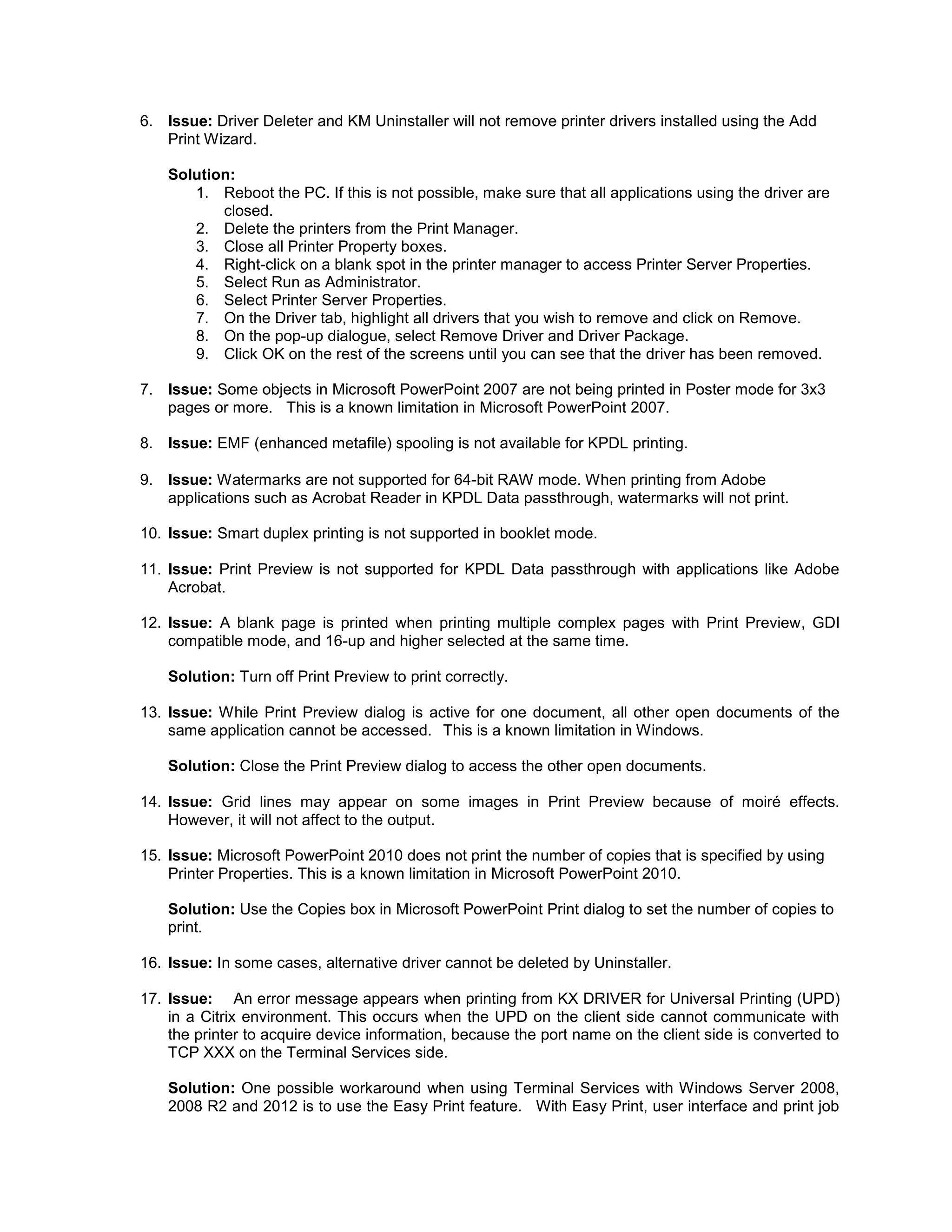6. Issue: Driver Deleter and KM Uninstaller will not remove printer drivers installed using the Add
Print Wizard.
Solution:
1. Reboot the PC. If this is not possible, make sure that all applications using the driver are
closed.
2. Delete the printers from the Print Manager.
3. Close all Printer Property boxes.
4. Right-click on a blank spot in the printer manager to access Printer Server Properties.
5. Select Run as Administrator.
6. Select Printer Server Properties.
7. On the Driver tab, highlight all drivers that you wish to remove and click on Remove.
8. On the pop-up dialogue, select Remove Driver and Driver Package.
9. Click OK on the rest of the screens until you can see that the driver has been removed.
7. Issue: Some objects in Microsoft PowerPoint 2007 are not being printed in Poster mode for 3x3
pages or more. This is a known limitation in Microsoft PowerPoint 2007.
8. Issue: EMF (enhanced metafile) spooling is not available for KPDL printing.
9. Issue: Watermarks are not supported for 64-bit RAW mode. When printing from Adobe
applications such as Acrobat Reader in KPDL Data passthrough, watermarks will not print.
10. Issue: Smart duplex printing is not supported in booklet mode.
11. Issue: Print Preview is not supported for KPDL Data passthrough with applications like Adobe
Acrobat.
12. Issue: A blank page is printed when printing multiple complex pages with Print Preview, GDI
compatible mode, and 16-up and higher selected at the same time.
Solution: Turn off Print Preview to print correctly.
13. Issue: While Print Preview dialog is active for one document, all other open documents of the
same application cannot be accessed. This is a known limitation in Windows.
Solution: Close the Print Preview dialog to access the other open documents.
14. Issue: Grid lines may appear on some images in Print Preview because of moiré effects.
However, it will not affect to the output.
15. Issue: Microsoft PowerPoint 2010 does not print the number of copies that is specified by using
Printer Properties. This is a known limitation in Microsoft PowerPoint 2010.
Solution: Use the Copies box in Microsoft PowerPoint Print dialog to set the number of copies to
print.
16. Issue: In some cases, alternative driver cannot be deleted by Uninstaller.
17. Issue: An error message appears when printing from KX DRIVER for Universal Printing (UPD)
in a Citrix environment. This occurs when the UPD on the client side cannot communicate with
the printer to acquire device information, because the port name on the client side is converted to
TCP XXX on the Terminal Services side.
Solution: One possible workaround when using Terminal Services with Windows Server 2008,
2008 R2 and 2012 is to use the Easy Print feature. With Easy Print, user interface and print job
 