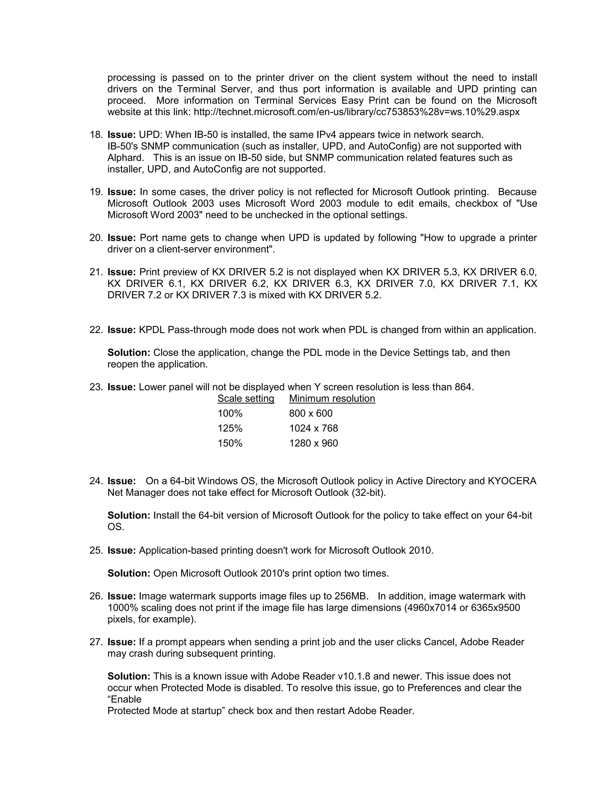processing is passed on to the printer driver on the client system without the need to install
drivers on the Terminal Server, and thus port information is available and UPD printing can
proceed. More information on Terminal Services Easy Print can be found on the Microsoft
website at this link: http://technet.microsoft.com/en-us/library/cc753853%28v=ws.10%29.aspx
18. Issue: UPD: When IB-50 is installed, the same IPv4 appears twice in network search.
IB-50's SNMP communication (such as installer, UPD, and AutoConfig) are not supported with
Alphard. This is an issue on IB-50 side, but SNMP communication related features such as
installer, UPD, and AutoConfig are not supported.
19. Issue: In some cases, the driver policy is not reflected for Microsoft Outlook printing. Because
Microsoft Outlook 2003 uses Microsoft Word 2003 module to edit emails, checkbox of "Use
Microsoft Word 2003" need to be unchecked in the optional settings.
20. Issue: Port name gets to change when UPD is updated by following "How to upgrade a printer
driver on a client-server environment".
21. Issue: Print preview of KX DRIVER 5.2 is not displayed when KX DRIVER 5.3, KX DRIVER 6.0,
KX DRIVER 6.1, KX DRIVER 6.2, KX DRIVER 6.3, KX DRIVER 7.0, KX DRIVER 7.1, KX
DRIVER 7.2 or KX DRIVER 7.3 is mixed with KX DRIVER 5.2.
22. Issue: KPDL Pass-through mode does not work when PDL is changed from within an application.
Solution: Close the application, change the PDL mode in the Device Settings tab, and then
reopen the application.
23. Issue: Lower panel will not be displayed when Y screen resolution is less than 864.
Scale setting Minimum resolution
100% 800 x 600
125% 1024 x 768
150% 1280 x 960
24. Issue: On a 64-bit Windows OS, the Microsoft Outlook policy in Active Directory and KYOCERA
Net Manager does not take effect for Microsoft Outlook (32-bit).
Solution: Install the 64-bit version of Microsoft Outlook for the policy to take effect on your 64-bit
OS.
25. Issue: Application-based printing doesn't work for Microsoft Outlook 2010.
Solution: Open Microsoft Outlook 2010's print option two times.
26. Issue: Image watermark supports image files up to 256MB. In addition, image watermark with
1000% scaling does not print if the image file has large dimensions (4960x7014 or 6365x9500
pixels, for example).
27. Issue: If a prompt appears when sending a print job and the user clicks Cancel, Adobe Reader
may crash during subsequent printing.
Solution: This is a known issue with Adobe Reader v10.1.8 and newer. This issue does not
occur when Protected Mode is disabled. To resolve this issue, go to Preferences and clear the
“Enable
Protected Mode at startup” check box and then restart Adobe Reader.
 