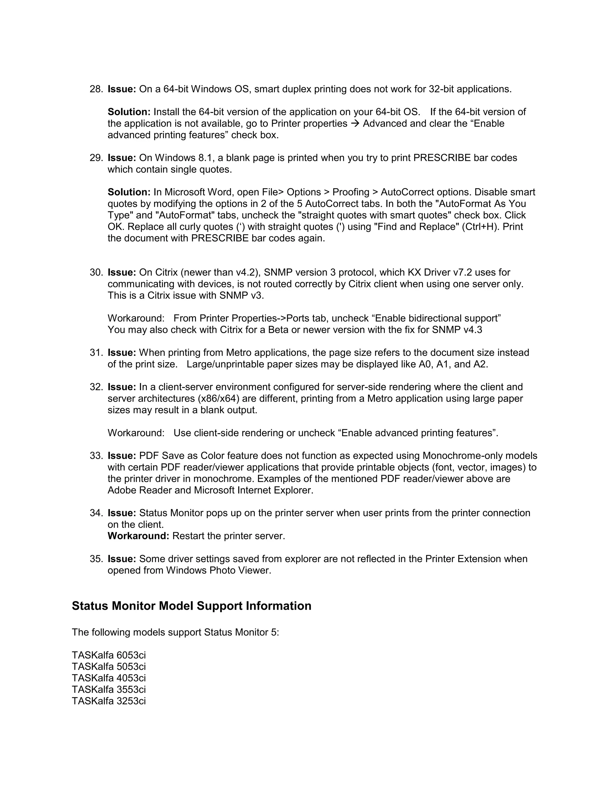 28. Issue: On a 64-bit Windows OS, smart duplex printing does not work for 32-bit applications.
Solution: Install the 64-bit version of the application on your 64-bit OS. If the 64-bit version of
the application is not available, go to Printer properties  Advanced and clear the “Enable
advanced printing features” check box.
29. Issue: On Windows 8.1, a blank page is printed when you try to print PRESCRIBE bar codes
which contain single quotes.
Solution: In Microsoft Word, open File> Options > Proofing > AutoCorrect options. Disable smart
quotes by modifying the options in 2 of the 5 AutoCorrect tabs. In both the "AutoFormat As You
Type" and "AutoFormat" tabs, uncheck the "straight quotes with smart quotes" check box. Click
OK. Replace all curly quotes (‘) with straight quotes (') using "Find and Replace" (Ctrl+H). Print
the document with PRESCRIBE bar codes again.
30. Issue: On Citrix (newer than v4.2), SNMP version 3 protocol, which KX Driver v7.2 uses for
communicating with devices, is not routed correctly by Citrix client when using one server only.
This is a Citrix issue with SNMP v3.
Workaround: From Printer Properties->Ports tab, uncheck “Enable bidirectional support”
You may also check with Citrix for a Beta or newer version with the fix for SNMP v4.3
31. Issue: When printing from Metro applications, the page size refers to the document size instead
of the print size. Large/unprintable paper sizes may be displayed like A0, A1, and A2.
32. Issue: In a client-server environment configured for server-side rendering where the client and
server architectures (x86/x64) are different, printing from a Metro application using large paper
sizes may result in a blank output.
Workaround: Use client-side rendering or uncheck “Enable advanced printing features”.
33. Issue: PDF Save as Color feature does not function as expected using Monochrome-only models
with certain PDF reader/viewer applications that provide printable objects (font, vector, images) to
the printer driver in monochrome. Examples of the mentioned PDF reader/viewer above are
Adobe Reader and Microsoft Internet Explorer.
34. Issue: Status Monitor pops up on the printer server when user prints from the printer connection
on the client.
Workaround: Restart the printer server.
35. Issue: Some driver settings saved from explorer are not reflected in the Printer Extension when
opened from Windows Photo Viewer.
Status Monitor Model Support Information
The following models support Status Monitor 5:
TASKalfa 6053ci
TASKalfa 5053ci
TASKalfa 4053ci
TASKalfa 3553ci
TASKalfa 3253ci
 