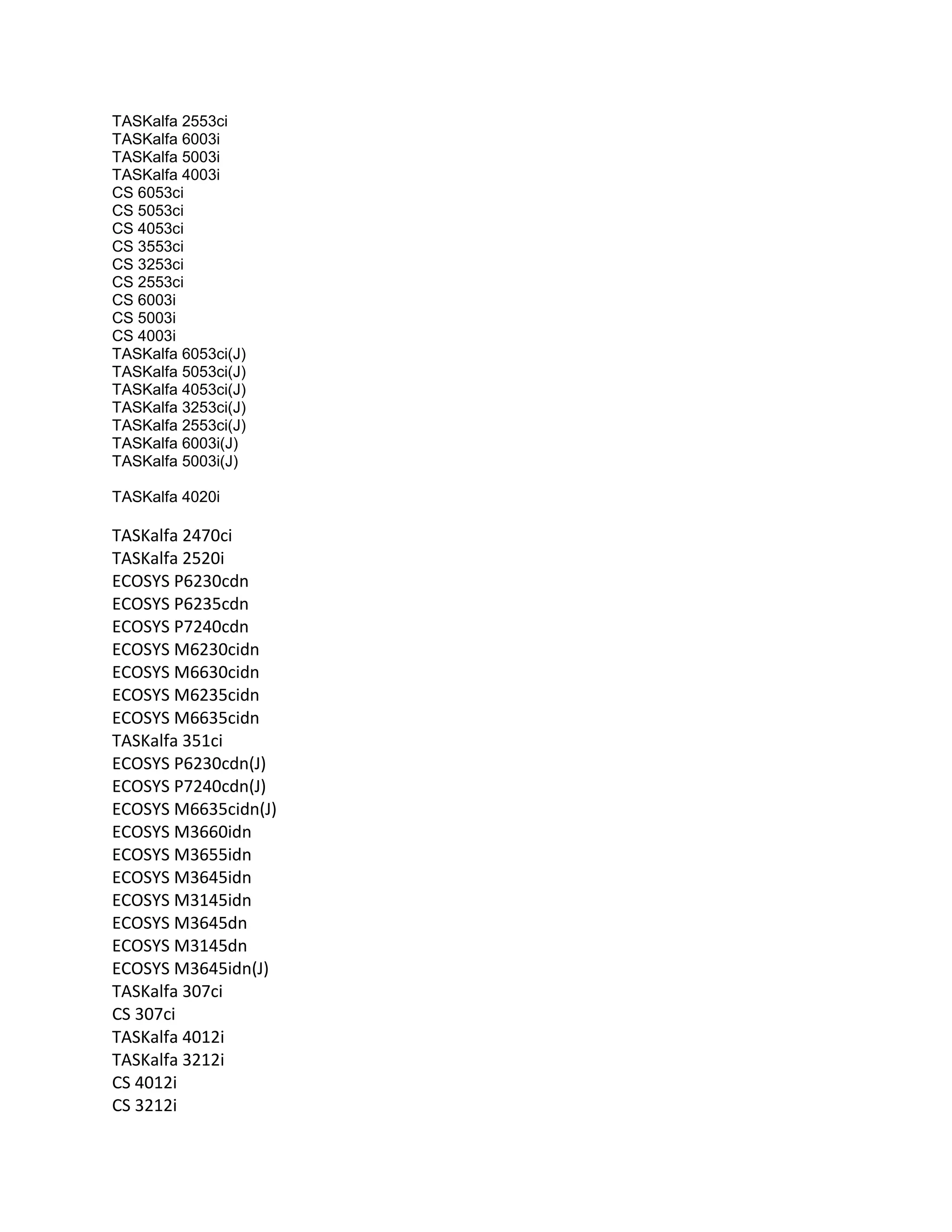 TASKalfa 2553ci
TASKalfa 6003i
TASKalfa 5003i
TASKalfa 4003i
CS 6053ci
CS 5053ci
CS 4053ci
CS 3553ci
CS 3253ci
CS 2553ci
CS 6003i
CS 5003i
CS 4003i
TASKalfa 6053ci(J)
TASKalfa 5053ci(J)
TASKalfa 4053ci(J)
TASKalfa 3253ci(J)
TASKalfa 2553ci(J)
TASKalfa 6003i(J)
TASKalfa 5003i(J)
TASKalfa 4020i
TASKalfa 2470ci
TASKalfa 2520i
ECOSYS P6230cdn
ECOSYS P6235cdn
ECOSYS P7240cdn
ECOSYS M6230cidn
ECOSYS M6630cidn
ECOSYS M6235cidn
ECOSYS M6635cidn
TASKalfa 351ci
ECOSYS P6230cdn(J)
ECOSYS P7240cdn(J)
ECOSYS M6635cidn(J)
ECOSYS M3660idn
ECOSYS M3655idn
ECOSYS M3645idn
ECOSYS M3145idn
ECOSYS M3645dn
ECOSYS M3145dn
ECOSYS M3645idn(J)
TASKalfa 307ci
CS 307ci
TASKalfa 4012i
TASKalfa 3212i
CS 4012i
CS 3212i
 