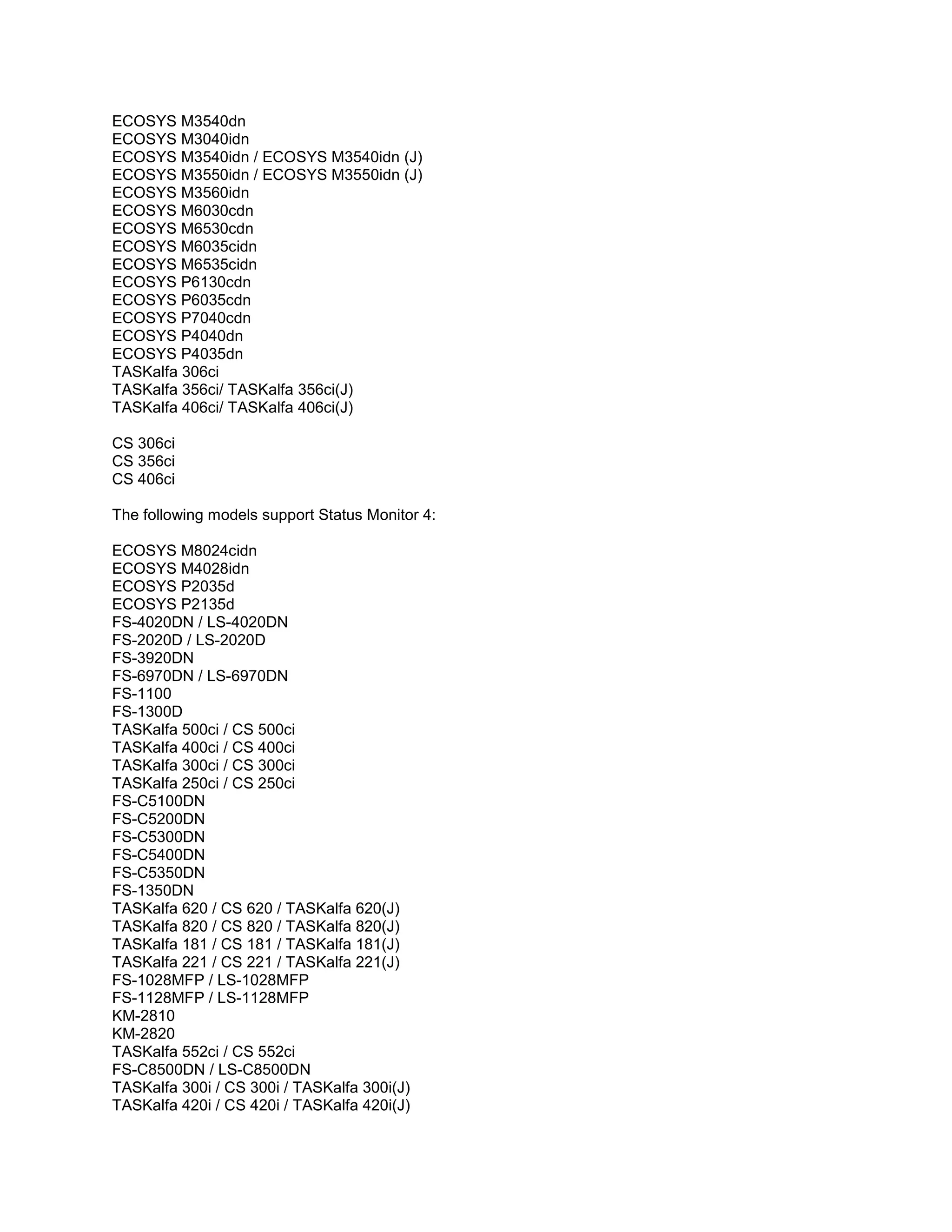 ECOSYS M3540dn
ECOSYS M3040idn
ECOSYS M3540idn / ECOSYS M3540idn (J)
ECOSYS M3550idn / ECOSYS M3550idn (J)
ECOSYS M3560idn
ECOSYS M6030cdn
ECOSYS M6530cdn
ECOSYS M6035cidn
ECOSYS M6535cidn
ECOSYS P6130cdn
ECOSYS P6035cdn
ECOSYS P7040cdn
ECOSYS P4040dn
ECOSYS P4035dn
TASKalfa 306ci
TASKalfa 356ci/ TASKalfa 356ci(J)
TASKalfa 406ci/ TASKalfa 406ci(J)
CS 306ci
CS 356ci
CS 406ci
The following models support Status Monitor 4:
ECOSYS M8024cidn
ECOSYS M4028idn
ECOSYS P2035d
ECOSYS P2135d
FS-4020DN / LS-4020DN
FS-2020D / LS-2020D
FS-3920DN
FS-6970DN / LS-6970DN
FS-1100
FS-1300D
TASKalfa 500ci / CS 500ci
TASKalfa 400ci / CS 400ci
TASKalfa 300ci / CS 300ci
TASKalfa 250ci / CS 250ci
FS-C5100DN
FS-C5200DN
FS-C5300DN
FS-C5400DN
FS-C5350DN
FS-1350DN
TASKalfa 620 / CS 620 / TASKalfa 620(J)
TASKalfa 820 / CS 820 / TASKalfa 820(J)
TASKalfa 181 / CS 181 / TASKalfa 181(J)
TASKalfa 221 / CS 221 / TASKalfa 221(J)
FS-1028MFP / LS-1028MFP
FS-1128MFP / LS-1128MFP
KM-2810
KM-2820
TASKalfa 552ci / CS 552ci
FS-C8500DN / LS-C8500DN
TASKalfa 300i / CS 300i / TASKalfa 300i(J)
TASKalfa 420i / CS 420i / TASKalfa 420i(J)
 