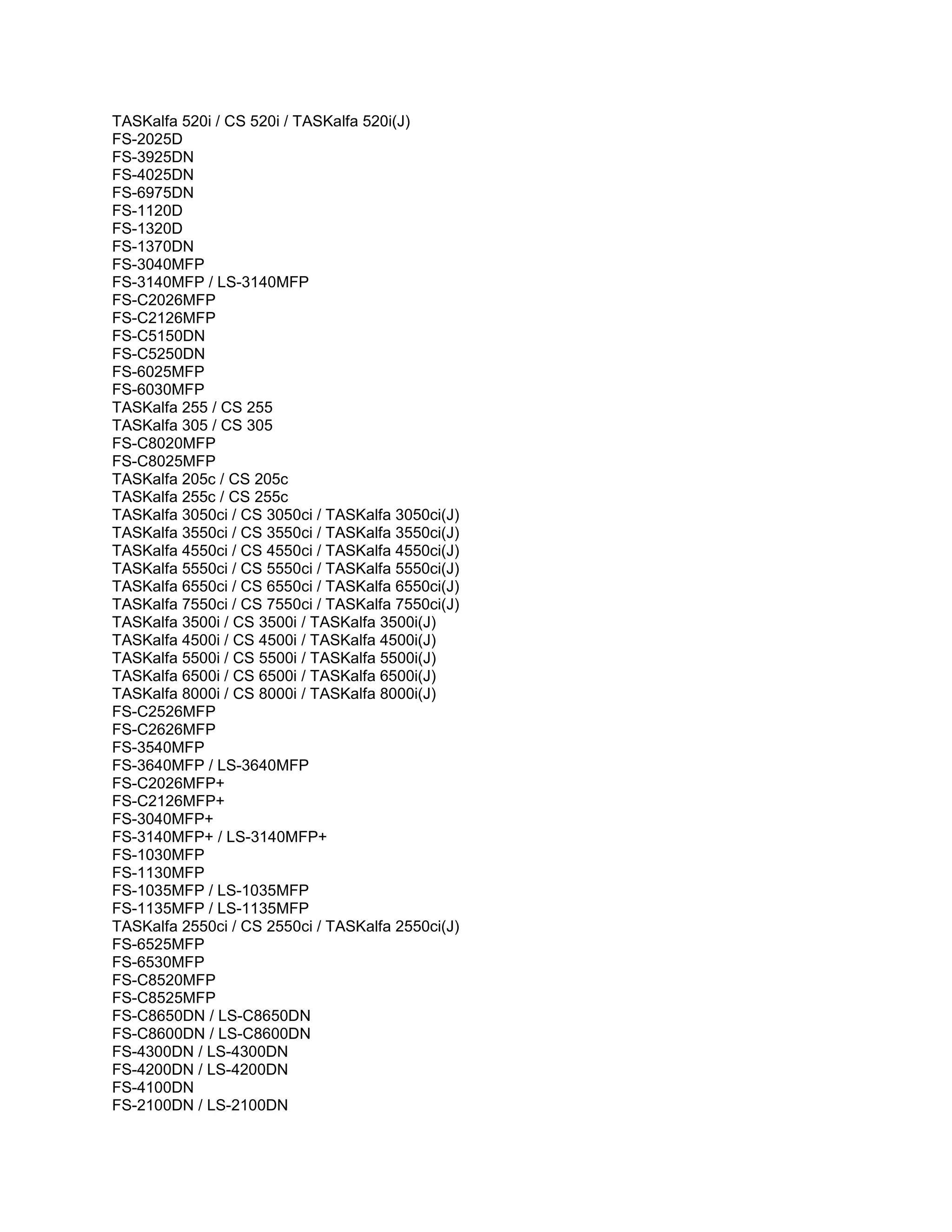 TASKalfa 520i / CS 520i / TASKalfa 520i(J)
FS-2025D
FS-3925DN
FS-4025DN
FS-6975DN
FS-1120D
FS-1320D
FS-1370DN
FS-3040MFP
FS-3140MFP / LS-3140MFP
FS-C2026MFP
FS-C2126MFP
FS-C5150DN
FS-C5250DN
FS-6025MFP
FS-6030MFP
TASKalfa 255 / CS 255
TASKalfa 305 / CS 305
FS-C8020MFP
FS-C8025MFP
TASKalfa 205c / CS 205c
TASKalfa 255c / CS 255c
TASKalfa 3050ci / CS 3050ci / TASKalfa 3050ci(J)
TASKalfa 3550ci / CS 3550ci / TASKalfa 3550ci(J)
TASKalfa 4550ci / CS 4550ci / TASKalfa 4550ci(J)
TASKalfa 5550ci / CS 5550ci / TASKalfa 5550ci(J)
TASKalfa 6550ci / CS 6550ci / TASKalfa 6550ci(J)
TASKalfa 7550ci / CS 7550ci / TASKalfa 7550ci(J)
TASKalfa 3500i / CS 3500i / TASKalfa 3500i(J)
TASKalfa 4500i / CS 4500i / TASKalfa 4500i(J)
TASKalfa 5500i / CS 5500i / TASKalfa 5500i(J)
TASKalfa 6500i / CS 6500i / TASKalfa 6500i(J)
TASKalfa 8000i / CS 8000i / TASKalfa 8000i(J)
FS-C2526MFP
FS-C2626MFP
FS-3540MFP
FS-3640MFP / LS-3640MFP
FS-C2026MFP+
FS-C2126MFP+
FS-3040MFP+
FS-3140MFP+ / LS-3140MFP+
FS-1030MFP
FS-1130MFP
FS-1035MFP / LS-1035MFP
FS-1135MFP / LS-1135MFP
TASKalfa 2550ci / CS 2550ci / TASKalfa 2550ci(J)
FS-6525MFP
FS-6530MFP
FS-C8520MFP
FS-C8525MFP
FS-C8650DN / LS-C8650DN
FS-C8600DN / LS-C8600DN
FS-4300DN / LS-4300DN
FS-4200DN / LS-4200DN
FS-4100DN
FS-2100DN / LS-2100DN
 