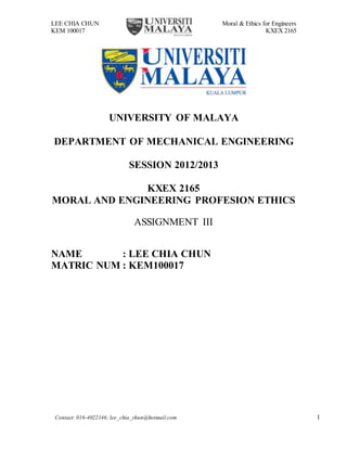 LEE CHIA CHUN Moral & Ethics for Engineers
KEM 100017 KXEX 2165
Contact: 016-4022146; lee_chia_chun@hotmail.com 1
UNIVERSITY OF MALAYA
DEPARTMENT OF MECHANICAL ENGINEERING
SESSION 2012/2013
KXEX 2165
MORAL AND ENGINEERING PROFESION ETHICS
ASSIGNMENT III
NAME : LEE CHIA CHUN
MATRIC NUM : KEM100017
 