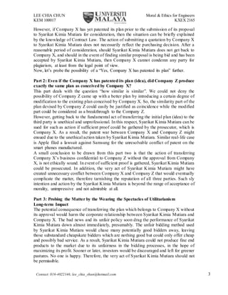 LEE CHIA CHUN Moral & Ethics for Engineers
KEM 100017 KXEX 2165
Contact: 016-4022146; lee_chia_chun@hotmail.com 3
However, if Company X has yet patented its plan prior to the submission of its proposal
to Syarikat Kimia Mutiara for consideration, then the situation can be briefly explained
by the knowledge of Contract Law. The action of submitting a quotation by Company X
to Syarikat Kimia Mutiara does not necessarily reflect the purchasing decision. After a
reasonable period of consideration, should Syarikat Kimia Mutiara does not get back to
Company X, and should in the event of finding similar proposal is being bid and has been
accepted by Syarikat Kimia Mutiara, then Company X cannot condemn any party for
plagiarism, at least from the legal point of view.
Now, let’s probe the possibility of a “Yes, Company X has patented its plan” further.
Part 2: Even if the Company X has patented its plan (idea), did Company Z produce
exactly the same plan as conceived by Company X?
This part deals with the question “how similar is similar”. We could not deny the
possibility of Company Z came up with a better plan by introducing a certain degree of
modification to the existing plan conceived by Company X. So, the similarity part of the
plan devised by Company Z could easily be justified as coincidence while the modified
part could be considered as a breakthrough to the Company Z.
However, getting back to the fundamental act of transferring the initial plan (idea) to the
third party is unethical and unprofessional. In this respect, Syarikat Kimia Mutiara can be
sued for such as action if sufficient proof could be gathered by the prosecutor, which is
Company X. As a result, the patent war between Company X and Company Z might
ensued due to the unethical action taken by Syarikat Kimia Mutiara. Similar real-life case
is Apple filed a lawsuit against Samsung for the unresolvable conflict of patent on the
smart phones manufactured.
A small conclusion to be drawn from this part two is that the action of transferring
Company X’s business confidential to Company Z without the approval from Company
X, is not ethically sound. In event of sufficient proof is gathered, Syarikat Kimia Mutiara
could be prosecuted. In addition, the very act of Syarikat Kimia Mutiara might have
created unnecessary conflict between Company X and Company Z that would eventually
complicate the matter, therefore tarnishing the reputation of all three parties. Such sly
intention and action by the Syarikat Kimia Mutiara is beyond the range of acceptance of
morality, unimpressive and not admirable at all.
Part 3: Probing the Matter by the Wearing the Spectacles of Utilitarianism
Long-term Impact
The potential consequence of transferring the plan which belongs to Company X without
its approval would harm the corporate relationship between Syarikat Kimia Mutiara and
Company X. The bad news and its unfair policy soon drag the performance of Syarikat
Kimia Mutiara down almost immediately, presumably. The unfair bidding method used
by Syarikat Kimia Mutiara would chase many potentially good bidders away, leaving
those substandard cheapskate bidders which are nothing good but could only offer cheap
and possibly bad service. As a result, Syarikat Kimia Mutiara could not produce fine end
products to the market due to its unfairness in the bidding processes, in the hope of
maximizing its profit. Sooner or later, investors would be discouraged and left for greener
pastures. No one is happy. Therefore, the very act of Syarikat Kimia Mutiara should not
be permissible.
 