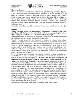 LEE CHIA CHUN Moral & Ethics for Engineers
KEM 100017 KXEX 2165
Contact: 016-4022146; lee_chia_chun@hotmail.com 4
Short-term Impact
Despite its unscrupulous and unfair judgment throughout bidding procedures, Syarikat
Kimia Mutiara may have overemphasized the importance of making huge profits to the
extent of exploiting Company X. From the short-term impact point of view, Syarikat
Kimia Mutiara might receive appeals from its buyers for being able to produce the
chemical plant facility of higher quality. Its reputation could be boosted for a short range
of time. Story would be completely different soon after Company X and Company Z
found out the truth. Such action of Syarikat Kimia Mutiara may be deemed as obligatory,
in the short term.
Conclusion is that the action of Syarikat Kimia Mutiara is not ethically and morally right.
Question 2:
Assume that Anna’s boyfriend is an employee at contractor Company X. May Anna
ethically provide the information to her boyfriend’s company regarding the actions
of her employer? Was hers a case of legitimate whistle-blowing?
Before going deeper, it is essential to understand the definition of whistle-blowing and
the conditions to be met in order to be considered legitimate.
Whistle-blowing is an act of telling the public or someone in authority about alleged
dishonest or illegal activities (misconduct) occurring in a government department or
private company or organization. The alleged misconduct may be classified in many
ways; for example, a violation of a law, rule, regulation and/or a direct threat to public
interest, such as fraud, health/safety violations, and corruption. Whistleblowers may
make their allegations internally (for example, to other people within the accused
organization) or externally (to regulators, law enforcement agencies, to the media or to
groups concerned with the issues).
Now, it is appropriate to formulate the questions by asking if Anna is considered a
whistle-blower, as she has ethically provided the information to her boyfriend who
happens to be working in Company X. However, did the direct consequence of
infringing the property right of company X by Syarikat Kimia Mutiara affect the
welfare and well-being of the public? The question clearly has an obvious answer. Be
default, Syarikat Kimia Mutiara has acted in this way under the effect of its obligation to
maximize profits and giving the best to the its customers and stakeholders. Despite its act
was unethically sound, the violation towards Company X’s property right did not
endanger the society. On this basis, Anna cannot be considered as whistle-blower, but
more suitable to be dubbed as a gossiper that would not bring her benefits. This is
because Anna has signed a secrecy agreement with the firm. If her boyfriend were to be
caught by Syarikat Kimia Mutiara in spreading the insider information, her boyfriend
would be prosecuted by Syarikat Kimia Mutiara for defaming the company’s reputation.
Next, he would face the dilemma on whether or not to point out Anna as the “instigator”.
Furthermore, her boyfriend may not be in the authority of the firm, hence telling the
wrong person might not fix the problem.
Due to these above reasons, Anna cannot be regarded as the whistle-blower.
 