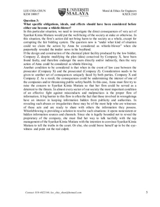 LEE CHIA CHUN Moral & Ethics for Engineers
KEM 100017 KXEX 2165
Contact: 016-4022146; lee_chia_chun@hotmail.com 5
Question 3:
What specific obligations, ideals, and effects should have been considered before
either one become a whistle-blower?
In this particular situation, we need to investigate the direct consequences of very act of
Syarikat Kimia Mutiara would put the well-being of the society at stake or otherwise. In
this situation, the firm’s action did not bring harm to the society as a whole, except for
corrupting the fair bidding system. The question now is “under what kind of situation
could we claim the action by Anna be considered as whistle-blower” when she
purportedly revealed the insider news to his boyfriend.
If the design and construction of the chemical plant facility produced by the low bidder,
Company Z, despite modifying the plan (idea) conceived by Company X, have been
found faulty, and therefore endanger the users directly and/or indirectly, then the very
action of Anna could be considered as whistle-blowing.
Another condition to be considered is that when in the event of law case between the
prosecutor (Company X) and the prosecuted (Company Z). Consideration needs to be
given to another set of consequences uniquely faced by both parties, Company X and
Company Z. As a result, the consequences could be undermining the interest of one of
the companies and/or threatening public safety/health. In this case, Anna must first try to
raise the concern to Syarikat Kimia Mutiara so that her firm could be served as a
deterrent to the threats. In almost every sector of our society the most important condition
of an effective fight against misconducts and malpractices is the proper flow of
information. A big barrier to this flow is often the fact that those involved in wrongdoings
have an interest in keeping information hidden from publicity and authorities. In
revealing such abuses or irregularities those may be of the most help who are witnesses
of these acts and are ready to share with others the information they possess.
Whistleblowing is providing a solution to resolve such situations: it opens nonexistent or
hidden information sources and channels. Since she is legally bounded not to reveal the
proprietary of the company, she must find her way to talk tactfully with the top
management of the Syarikat Kimia Mutiara with the intention to convince Syarikat Kimia
Mutiara to tell the truths in the court. Or else, she could brave herself up to be the eye-
witness and point out the real culprit.
 