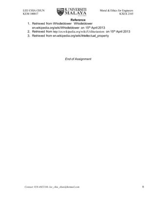 LEE CHIA CHUN Moral & Ethics for Engineers
KEM 100017 KXEX 2165
Contact: 016-4022146; lee_chia_chun@hotmail.com 6
Reference
1. Retrieved from Whistleblower Whistleblower
en.wikipedia.org/wiki/Whistleblower on 15th April 2013
2. Retrieved from http://en.wikipedia.org/wiki/Utilitarianism on 15th April 2013
3. Retrieved from en.wikipedia.org/wiki/Intellectual_property
End of Assignment
 