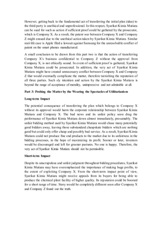 However, getting back to the fundamental act of transferring the initial plan (idea) to
the third party is unethical and unprofessional. In this respect, Syarikat Kimia Mutiara
can be sued for such as action if sufficient proof could be gathered by the prosecutor,
which is Company X. As a result, the patent war between Company X and Company
Z might ensued due to the unethical action taken by Syarikat Kimia Mutiara. Similar
real-life case is Apple filed a lawsuit against Samsung for the unresolvable conflict of
patent on the smart phones manufactured.
A small conclusion to be drawn from this part two is that the action of transferring
Company X’s business confidential to Company Z without the approval from
Company X, is not ethically sound. In event of sufficient proof is gathered, Syarikat
Kimia Mutiara could be prosecuted. In addition, the very act of Syarikat Kimia
Mutiara might have created unnecessary conflict between Company X and Company
Z that would eventually complicate the matter, therefore tarnishing the reputation of
all three parties. Such sly intention and action by the Syarikat Kimia Mutiara is
beyond the range of acceptance of morality, unimpressive and not admirable at all.
Part 3: Probing the Matter by the Wearing the Spectacles of Utilitarianism
Long-term Impact
The potential consequence of transferring the plan which belongs to Company X
without its approval would harm the corporate relationship between Syarikat Kimia
Mutiara and Company X. The bad news and its unfair policy soon drag the
performance of Syarikat Kimia Mutiara down almost immediately, presumably. The
unfair bidding method used by Syarikat Kimia Mutiara would chase many potentially
good bidders away, leaving those substandard cheapskate bidders which are nothing
good but could only offer cheap and possibly bad service. As a result, Syarikat Kimia
Mutiara could not produce fine end products to the market due to its unfairness in the
bidding processes, in the hope of maximizing its profit. Sooner or later, investors
would be discouraged and left for greener pastures. No one is happy. Therefore, the
very act of Syarikat Kimia Mutiara should not be permissible.
Short-term Impact
Despite its unscrupulous and unfair judgment throughout bidding procedures, Syarikat
Kimia Mutiara may have overemphasized the importance of making huge profits, to
the extent of exploiting Company X. From the short-term impact point of view,
Syarikat Kimia Mutiara might receive appeals from its buyers for being able to
produce the chemical plant facility of higher quality. Its reputation could be boosted
for a short range of time. Story would be completely different soon after Company X
and Company Z found out the truth.
 