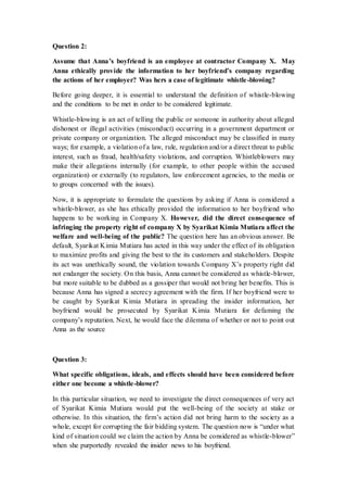 Question 2:
Assume that Anna’s boyfriend is an employee at contractor Company X. May
Anna ethically provide the information to her boyfriend’s company regarding
the actions of her employer? Was hers a case of legitimate whistle-blowing?
Before going deeper, it is essential to understand the definition of whistle-blowing
and the conditions to be met in order to be considered legitimate.
Whistle-blowing is an act of telling the public or someone in authority about alleged
dishonest or illegal activities (misconduct) occurring in a government department or
private company or organization. The alleged misconduct may be classified in many
ways; for example, a violation of a law, rule, regulation and/or a direct threat to public
interest, such as fraud, health/safety violations, and corruption. Whistleblowers may
make their allegations internally (for example, to other people within the accused
organization) or externally (to regulators, law enforcement agencies, to the media or
to groups concerned with the issues).
Now, it is appropriate to formulate the questions by asking if Anna is considered a
whistle-blower, as she has ethically provided the information to her boyfriend who
happens to be working in Company X. However, did the direct consequence of
infringing the property right of company X by Syarikat Kimia Mutiara affect the
welfare and well-being of the public? The question here has an obvious answer. Be
default, Syarikat Kimia Mutiara has acted in this way under the effect of its obligation
to maximize profits and giving the best to the its customers and stakeholders. Despite
its act was unethically sound, the violation towards Company X’s property right did
not endanger the society. On this basis, Anna cannot be considered as whistle-blower,
but more suitable to be dubbed as a gossiper that would not bring her benefits. This is
because Anna has signed a secrecy agreement with the firm. If her boyfriend were to
be caught by Syarikat Kimia Mutiara in spreading the insider information, her
boyfriend would be prosecuted by Syarikat Kimia Mutiara for defaming the
company’s reputation. Next, he would face the dilemma of whether or not to point out
Anna as the source
Question 3:
What specific obligations, ideals, and effects should have been considered before
either one become a whistle-blower?
In this particular situation, we need to investigate the direct consequences of very act
of Syarikat Kimia Mutiara would put the well-being of the society at stake or
otherwise. In this situation, the firm’s action did not bring harm to the society as a
whole, except for corrupting the fair bidding system. The question now is “under what
kind of situation could we claim the action by Anna be considered as whistle-blower”
when she purportedly revealed the insider news to his boyfriend.
 