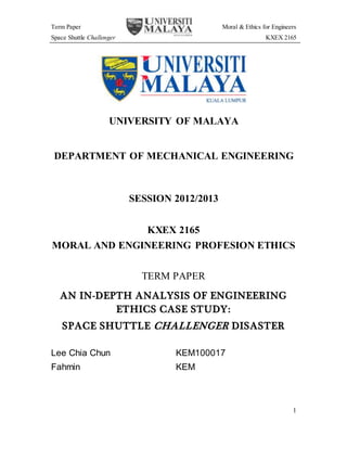 Term Paper Moral & Ethics for Engineers
Space Shuttle Challenger KXEX 2165
1
UNIVERSITY OF MALAYA
DEPARTMENT OF MECHANICAL ENGINEERING
SESSION 2012/2013
KXEX 2165
MORAL AND ENGINEERING PROFESION ETHICS
TERM PAPER
AN IN-DEPTH ANALYSIS OF ENGINEERING
ETHICS CASE STUDY:
SPACE SHUTTLE CHALLENGER DISASTER
Lee Chia Chun KEM100017
Fahmin KEM
 